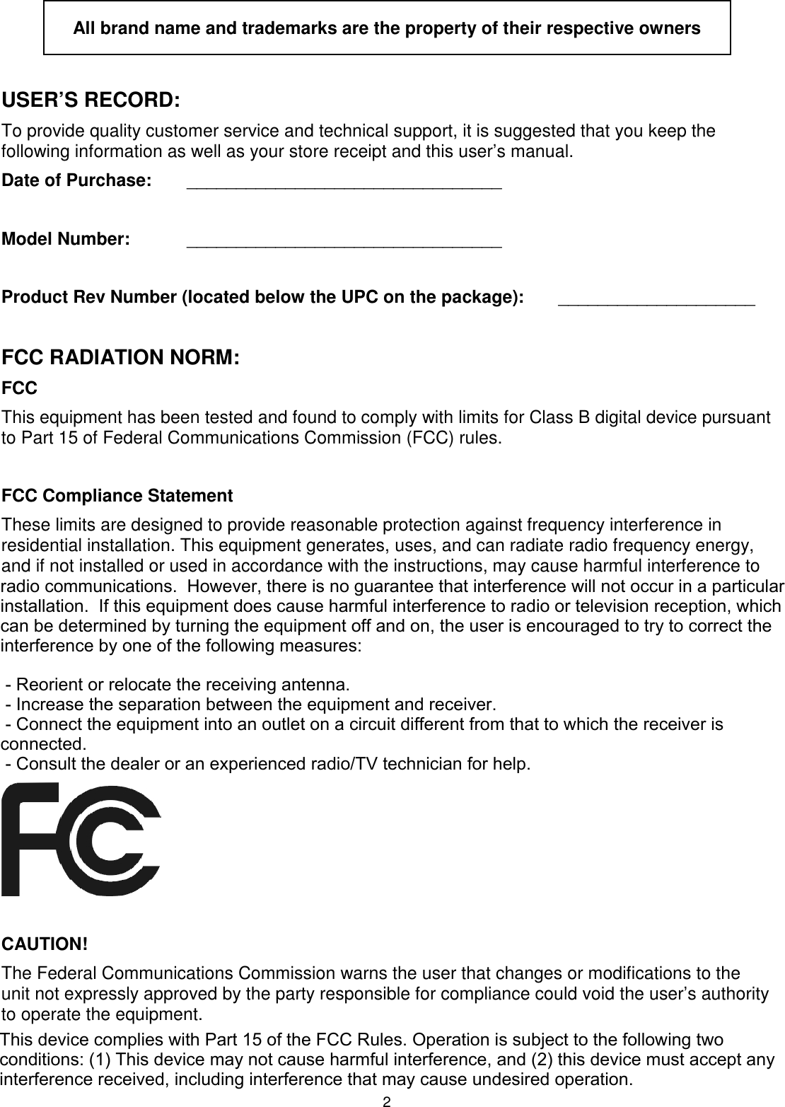 2  All brand name and trademarks are the property of their respective owners  USER’S RECORD: To provide quality customer service and technical support, it is suggested that you keep the following information as well as your store receipt and this user’s manual. Date of Purchase:   ________________________________  Model Number:   ________________________________  Product Rev Number (located below the UPC on the package):   ____________________  FCC RADIATION NORM: FCC This equipment has been tested and found to comply with limits for Class B digital device pursuant to Part 15 of Federal Communications Commission (FCC) rules.  FCC Compliance Statement These limits are designed to provide reasonable protection against frequency interference in residential installation. This equipment generates, uses, and can radiate radio frequency energy, and if not installed or used in accordance with the instructions, may cause harmful interference to radio communication. However, there is no guarantee that interference will not occur in television reception, which can be determined by turning the equipment off and on. The user is encouraged to try and correct the interference by one or more of the following measures:   Reorient or relocate the receiving antenna   Increase the separation between the equipment and the receiver   Connect the equipment into an outlet on a circuit different from that to which the receiver is connected to.           CAUTION! The Federal Communications Commission warns the user that changes or modifications to the unit not expressly approved by the party responsible for compliance could void the user’s authority to operate the equipment. radio communications.  However, there is no guarantee that interference will not occur in a particular installation.  If this equipment does cause harmful interference to radio or television reception, which can be determined by turning the equipment off and on, the user is encouraged to try to correct the interference by one of the following measures: - Reorient or relocate the receiving antenna. - Increase the separation between the equipment and receiver. - Connect the equipment into an outlet on a circuit different from that to which the receiver is connected. - Consult the dealer or an experienced radio/TV technician for help.This device complies with Part 15 of the FCC Rules. Operation is subject to the following two conditions: (1) This device may not cause harmful interference, and (2) this device must accept any interference received, including interference that may cause undesired operation.