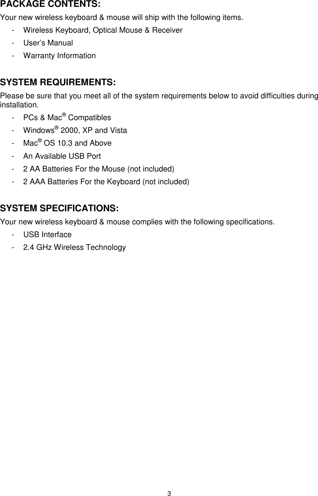 3 PACKAGE CONTENTS: Your new wireless keyboard &amp; mouse will ship with the following items. -  Wireless Keyboard, Optical Mouse &amp; Receiver -  User’s Manual  -  Warranty Information  SYSTEM REQUIREMENTS: Please be sure that you meet all of the system requirements below to avoid difficulties during installation. -  PCs &amp; Mac® Compatibles -  Windows® 2000, XP and Vista -  Mac® OS 10.3 and Above  -  An Available USB Port -  2 AA Batteries For the Mouse (not included) -  2 AAA Batteries For the Keyboard (not included)  SYSTEM SPECIFICATIONS: Your new wireless keyboard &amp; mouse complies with the following specifications. -  USB Interface -  2.4 GHz Wireless Technology  