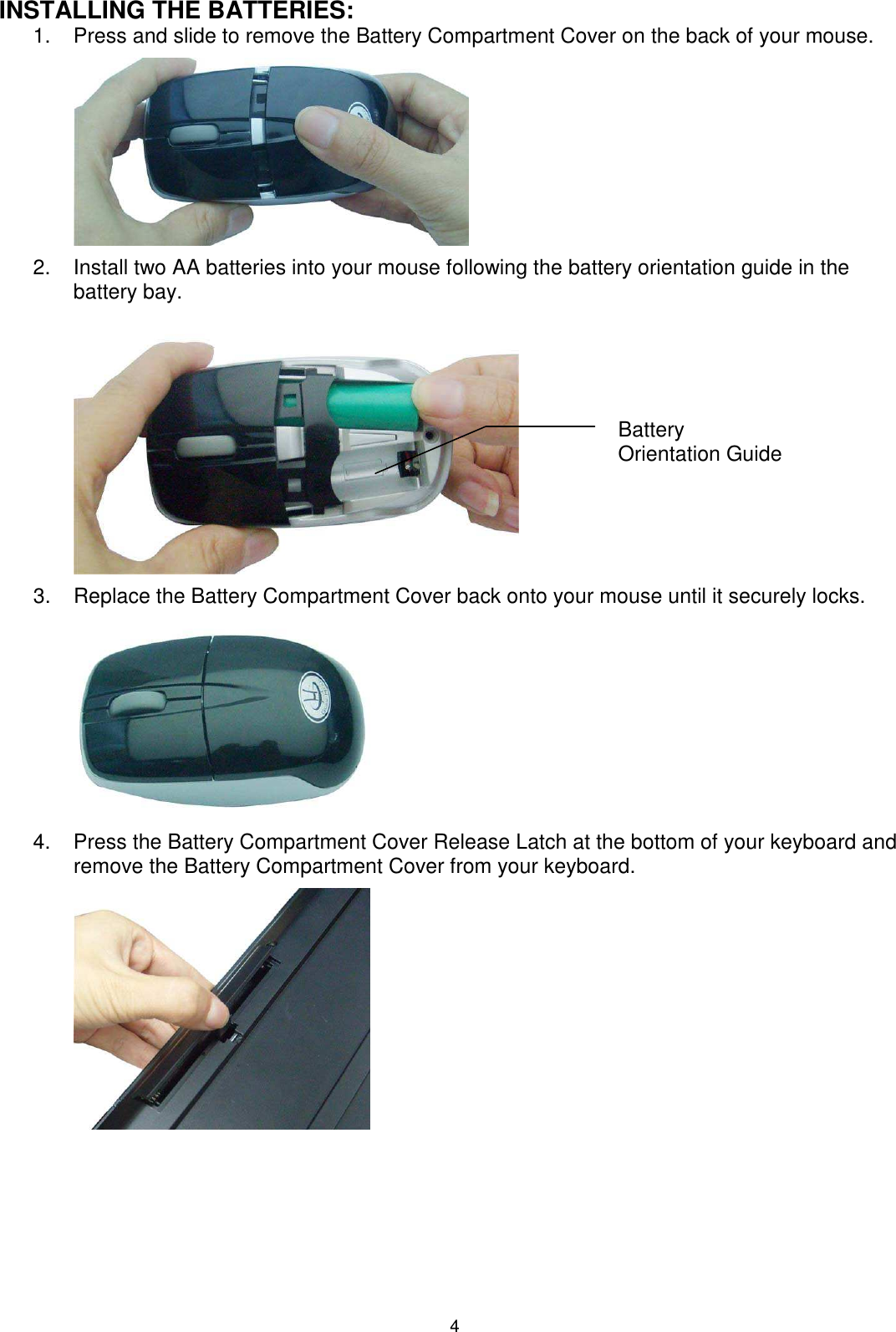 4 INSTALLING THE BATTERIES: 1.  Press and slide to remove the Battery Compartment Cover on the back of your mouse.          2.  Install two AA batteries into your mouse following the battery orientation guide in the battery bay.          3.  Replace the Battery Compartment Cover back onto your mouse until it securely locks.                4.  Press the Battery Compartment Cover Release Latch at the bottom of your keyboard and remove the Battery Compartment Cover from your keyboard.          Battery Orientation Guide 