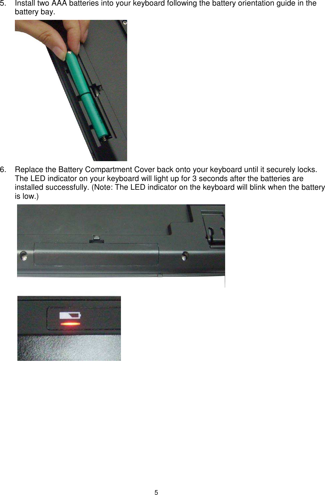 5 5.  Install two AAA batteries into your keyboard following the battery orientation guide in the battery bay.          6.  Replace the Battery Compartment Cover back onto your keyboard until it securely locks. The LED indicator on your keyboard will light up for 3 seconds after the batteries are installed successfully. (Note: The LED indicator on the keyboard will blink when the battery is low.)                                                                                                                                 