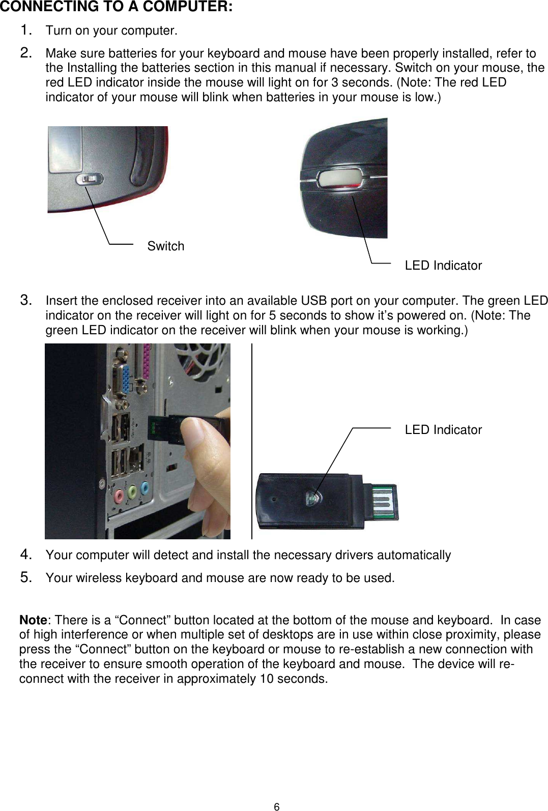 6 CONNECTING TO A COMPUTER: 1. Turn on your computer. 2. Make sure batteries for your keyboard and mouse have been properly installed, refer to the Installing the batteries section in this manual if necessary. Switch on your mouse, the red LED indicator inside the mouse will light on for 3 seconds. (Note: The red LED indicator of your mouse will blink when batteries in your mouse is low.)                                          3. Insert the enclosed receiver into an available USB port on your computer. The green LED indicator on the receiver will light on for 5 seconds to show it’s powered on. (Note: The green LED indicator on the receiver will blink when your mouse is working.)                4. Your computer will detect and install the necessary drivers automatically 5. Your wireless keyboard and mouse are now ready to be used.  Note: There is a “Connect” button located at the bottom of the mouse and keyboard.  In case of high interference or when multiple set of desktops are in use within close proximity, please press the “Connect” button on the keyboard or mouse to re-establish a new connection with the receiver to ensure smooth operation of the keyboard and mouse.  The device will re-connect with the receiver in approximately 10 seconds. Switch LED Indicator LED Indicator  