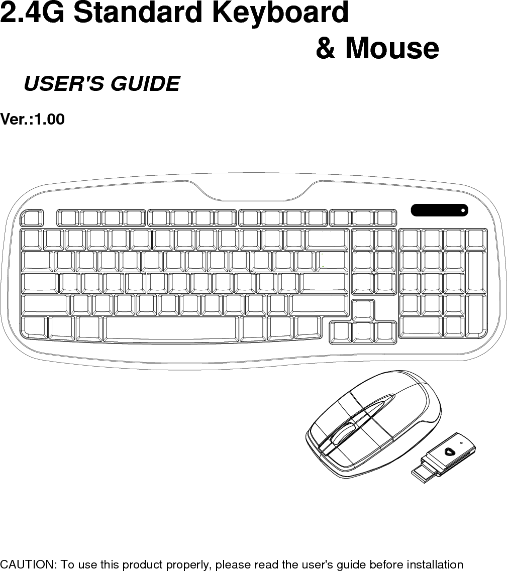     2.4G Standard Keyboard                                                                                                                                                                        &amp; Mouse     USER&apos;S GUIDE Ver.:1.00                     CAUTION: To use this product properly, please read the user&apos;s guide before installation 