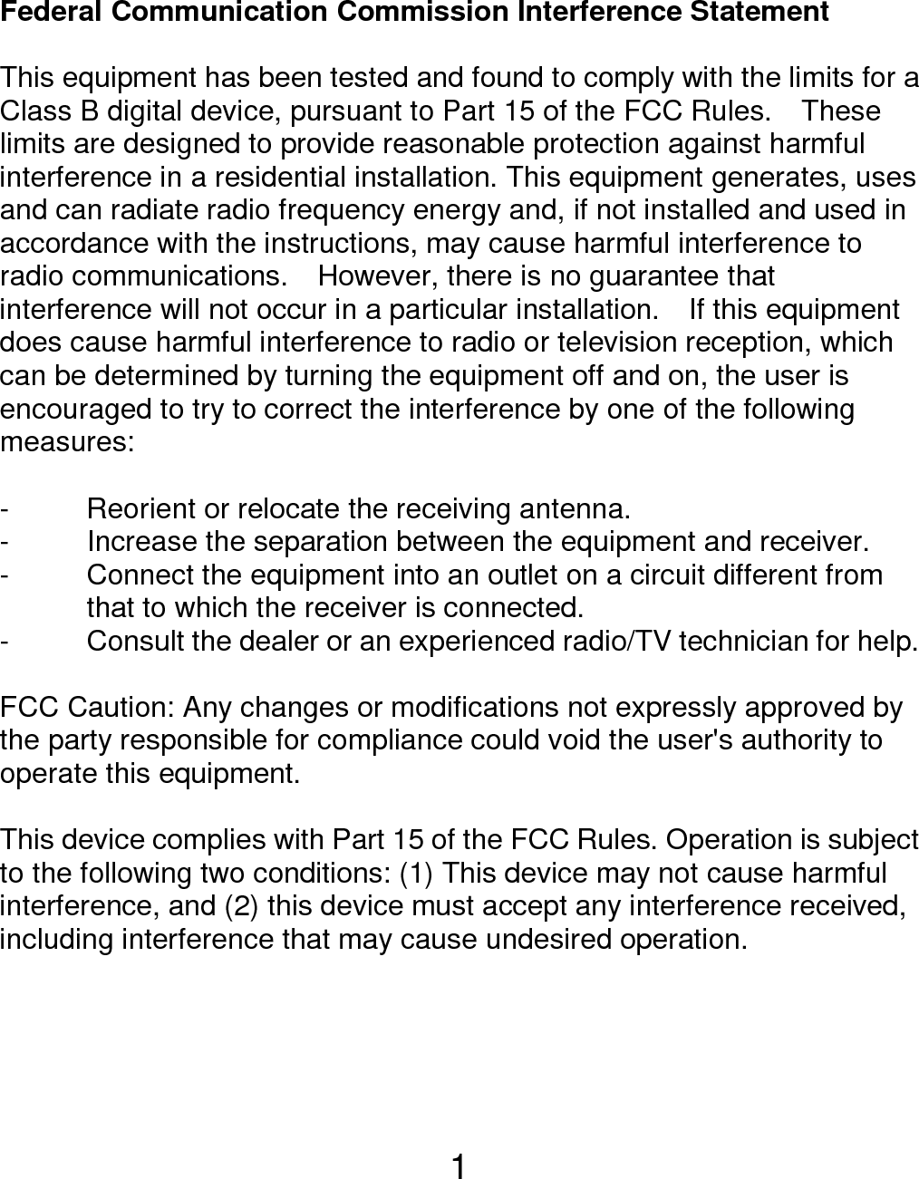  1 Federal Communication Commission Interference Statement  This equipment has been tested and found to comply with the limits for a Class B digital device, pursuant to Part 15 of the FCC Rules.    These limits are designed to provide reasonable protection against harmful interference in a residential installation. This equipment generates, uses and can radiate radio frequency energy and, if not installed and used in accordance with the instructions, may cause harmful interference to radio communications.    However, there is no guarantee that interference will not occur in a particular installation.    If this equipment does cause harmful interference to radio or television reception, which can be determined by turning the equipment off and on, the user is encouraged to try to correct the interference by one of the following measures:  -  Reorient or relocate the receiving antenna. -  Increase the separation between the equipment and receiver. -  Connect the equipment into an outlet on a circuit different from               that to which the receiver is connected. -  Consult the dealer or an experienced radio/TV technician for help.  FCC Caution: Any changes or modifications not expressly approved by the party responsible for compliance could void the user&apos;s authority to operate this equipment.  This device complies with Part 15 of the FCC Rules. Operation is subject to the following two conditions: (1) This device may not cause harmful interference, and (2) this device must accept any interference received, including interference that may cause undesired operation.    