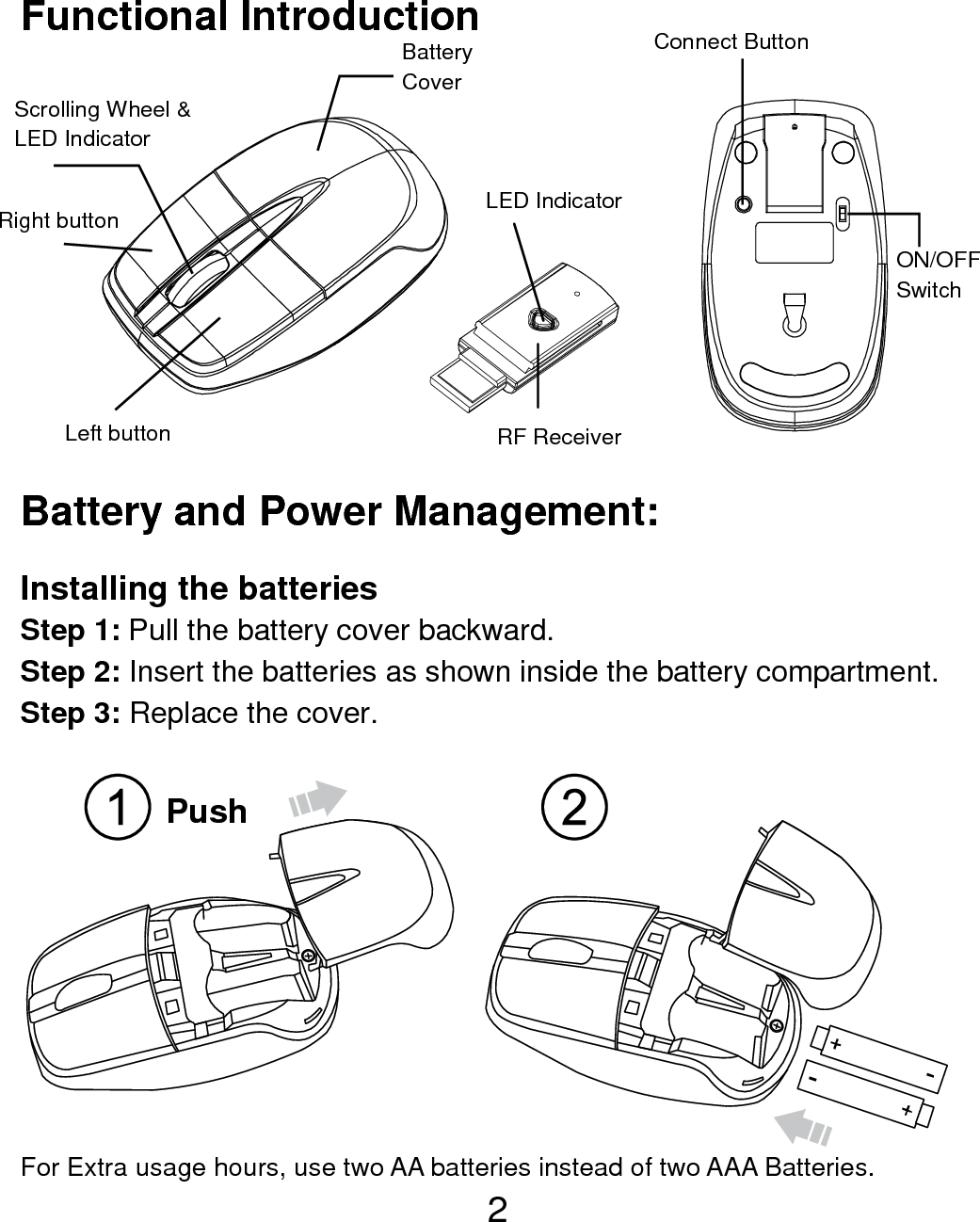  2 Functional Introduction              Battery and Power Management:  Installing the batteries Step 1: Pull the battery cover backward. Step 2: Insert the batteries as shown inside the battery compartment. Step 3: Replace the cover.   For Extra usage hours, use two AA batteries instead of two AAA Batteries. Scrolling Wheel &amp; LED Indicator  Left button Right button  Battery   Cover LED Indicator RF Receiver Connect Button   ON/OFF Switch  Push  