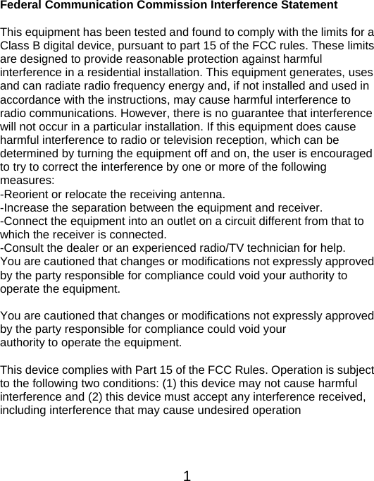  1Federal Communication Commission Interference Statement  This equipment has been tested and found to comply with the limits for a Class B digital device, pursuant to part 15 of the FCC rules. These limits are designed to provide reasonable protection against harmful   interference in a residential installation. This equipment generates, uses and can radiate radio frequency energy and, if not installed and used in accordance with the instructions, may cause harmful interference to radio communications. However, there is no guarantee that interference will not occur in a particular installation. If this equipment does cause harmful interference to radio or television reception, which can be determined by turning the equipment off and on, the user is encouraged to try to correct the interference by one or more of the following measures: -Reorient or relocate the receiving antenna. -Increase the separation between the equipment and receiver. -Connect the equipment into an outlet on a circuit different from that to which the receiver is connected. -Consult the dealer or an experienced radio/TV technician for help. You are cautioned that changes or modifications not expressly approved by the party responsible for compliance could void your authority to operate the equipment.    You are cautioned that changes or modifications not expressly approved by the party responsible for compliance could void your authority to operate the equipment.  This device complies with Part 15 of the FCC Rules. Operation is subject to the following two conditions: (1) this device may not cause harmful interference and (2) this device must accept any interference received, including interference that may cause undesired operation   