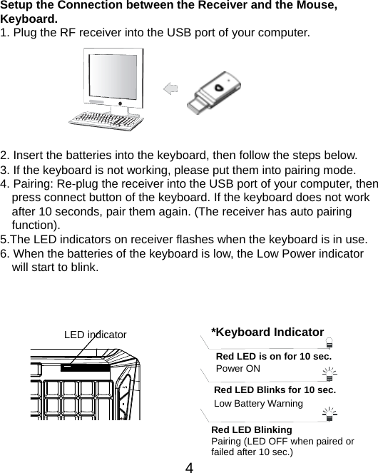  4  Setup the Connection between the Receiver and the Mouse, Keyboard. 1. Plug the RF receiver into the USB port of your computer.         2. Insert the batteries into the keyboard, then follow the steps below. 3. If the keyboard is not working, please put them into pairing mode. 4. Pairing: Re-plug the receiver into the USB port of your computer, then press connect button of the keyboard. If the keyboard does not work after 10 seconds, pair them again. (The receiver has auto pairing function). 5.The LED indicators on receiver flashes when the keyboard is in use.       6. When the batteries of the keyboard is low, the Low Power indicator                 will start to blink.     LED indicator Power ON *Keyboard IndicatorRed LED is on for 10 sec.   Red LED Blinking Pairing (LED OFF when paired or   failed after 10 sec.) Red LED Blinks for 10 sec. Low Battery Warning 