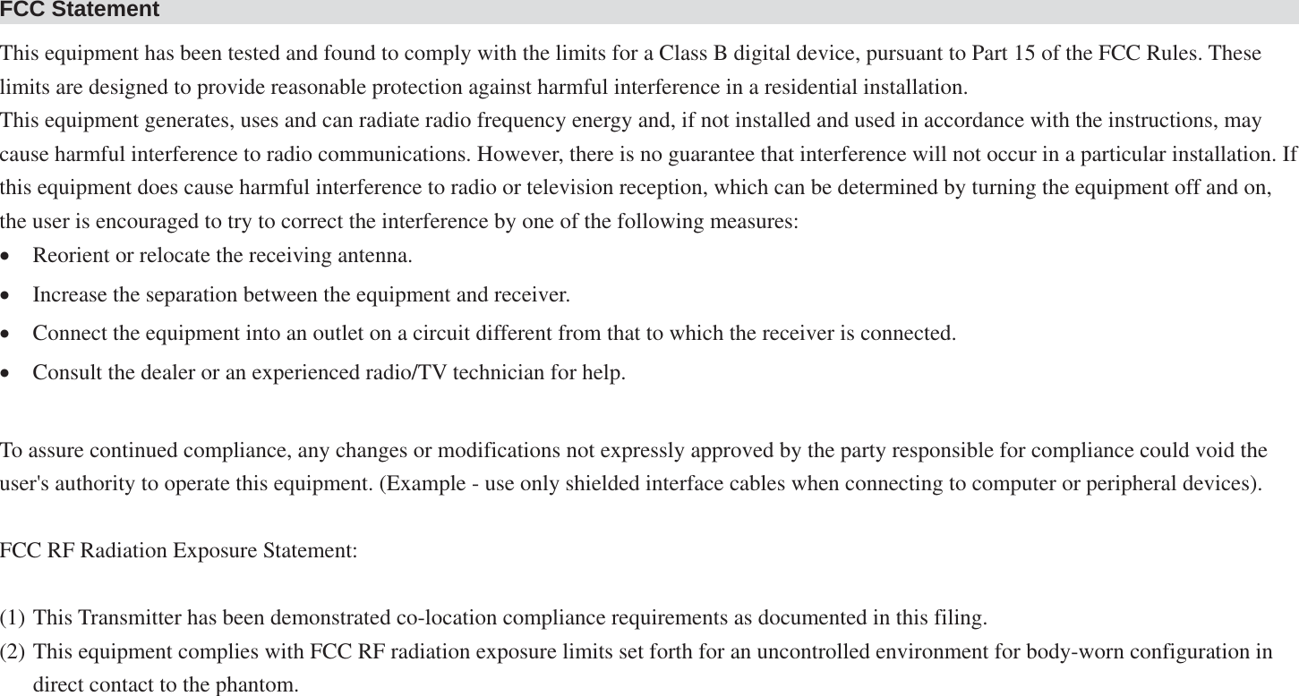 FCC Statement This equipment has been tested and found to comply with the limits for a Class B digital device, pursuant to Part 15 of the FCC Rules. These limits are designed to provide reasonable protection against harmful interference in a residential installation. This equipment generates, uses and can radiate radio frequency energy and, if not installed and used in accordance with the instructions, may cause harmful interference to radio communications. However, there is no guarantee that interference will not occur in a particular installation. If this equipment does cause harmful interference to radio or television reception, which can be determined by turning the equipment off and on, the user is encouraged to try to correct the interference by one of the following measures: xReorient or relocate the receiving antenna. xIncrease the separation between the equipment and receiver. xConnect the equipment into an outlet on a circuit different from that to which the receiver is connected. xConsult the dealer or an experienced radio/TV technician for help.  To assure continued compliance, any changes or modifications not expressly approved by the party responsible for compliance could void the user&apos;s authority to operate this equipment. (Example - use only shielded interface cables when connecting to computer or peripheral devices).  FCC RF Radiation Exposure Statement:  (1) This Transmitter has been demonstrated co-location compliance requirements as documented in this filing. (2) This equipment complies with FCC RF radiation exposure limits set forth for an uncontrolled environment for body-worn configuration in direct contact to the phantom.  