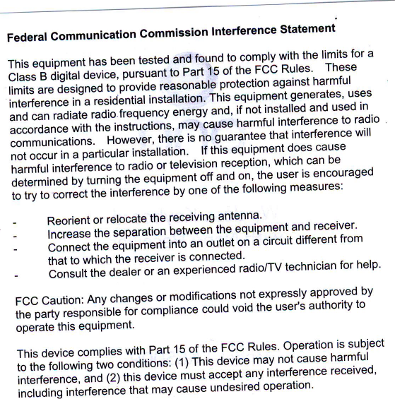 Federal Communication Gommission lnterference StatementThis equipment has been tested and found to comply with the limits for aClass B digital device, putt*nito  Part 15 of the FCC Rules&apos;  Theseil,rii.&apos;&quot;-r&quot; o&quot;&quot;risneo to&apos;proviie&apos;ieasonaore protection against harmfulil#;;#aiesiai:ntiat  installation&apos; This equipment senerates&apos; usesand can radiate radio freq&quot;;;il;;;;gt  and&apos; if not.installed and used inaccordance with the lnttruJtion&apos;t&apos; maituus&quot;  harmful interference to radiocommunications. no*&quot;u&quot;i,-in-&quot;r&quot;  ii  no iuarantee that interference will;;i;clufi  ;  p;rticular installation&apos; lf this equipment does cause#;i;ii;HJ;t;e  to radio or television receptio.n&apos; which can bedetermined by turning tn&quot; &quot;lqJip-&quot;ni  &quot;tr 99  o1,,tnq -u,ser is encouragedt&quot; il  il;;;t;&apos;Jine  in-t&quot;&apos;retenc&quot; bv one of the following measures:-  Reorient or relocate the receiving antenna&apos;-  lncrease tne separation between the.equipment and receiver&apos;-  Connect tne equrpment into an outlet on a circuit different fromthat to which the receiver is connected&apos; .. -  . .-  Consult ttte Oearer olan eiperienceC radio/TV technician for help&apos;FCC Caution: Any changes or modifications nol expressly approved byii;*t  iJsp&quot;nJinr&quot; toi&quot;ornpiiance coutd void the user&apos;s authoritv tooperate this equiPment&apos;This device complies with Part 15 of the FCC Rules&apos; Operation is subjectto the following two conoitiois: iilinit  device maYnot cause harmfulinterference, and (2) this iuui&quot;  t&quot;t  accept any interference received&apos;i;;l;&apos;Jin;  ;k&quot;rence  that may cause undesired operation&apos;