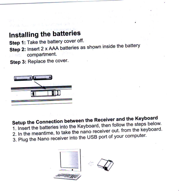 ww \ffilnstalling the batteriesStep 1: Take the battery cover off&apos;Si&quot;i  r, Insert 2 x AJAA batteries as shown inside the batterycompartmenl&apos;Step 3: Replace the cover&apos;Setup the Connection between the Receiver 1nd:I&quot;  Keyboard1. lnsert the batteries into tire feyoourd&apos; lhen lo.l&quot;yi&quot;  steps below&apos;2. In the meantime, to taxe iie nlno receiver out&apos; from the keyboard&apos;6. iii,ld&quot;tr.lJnlio ii.&quot;iu&quot;|. into the usB port of your computer.@