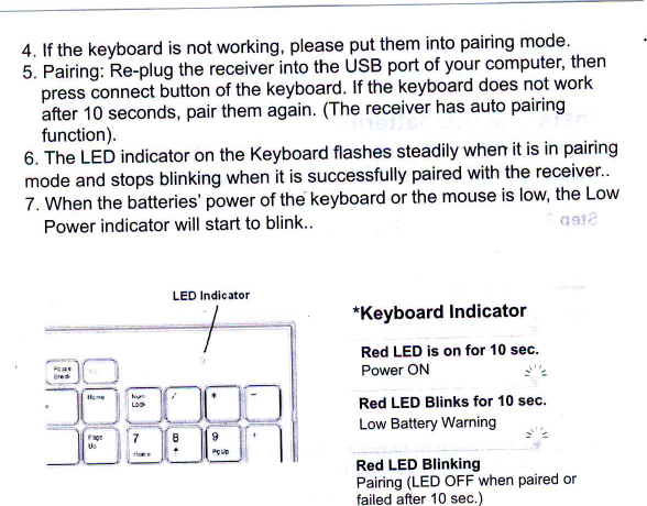 4. lf the keyboard is not working&apos; please put them into pairing mode .5. Pairing: Re-plug the receiver into the USB port of your computer&apos; then-  or&quot;&quot;i  ionn&quot;&apos;&quot;t  Ulutton of the keyboard&apos; lf the keyboard does not workIttlir  o seconds, pair them ag&apos;ain lTne receiver has auto pairingfunction).6. The LED indicator on the Keyboard flashes steadily when it is in pairingmode and stops blinking when it is successfully paired with the receiver&quot;7. When the batteries&apos; power of the keyboard or the mouse is low&apos; the LowPower indicator will start to blink..  &quot; &apos;;*Keyboard  lndicatorRed LED is on for 10 sec&apos;Power ON  -r&apos;2Red LED Blinks for 1O sec.Low Battery Warning  _r 2Red LED BlinkingPairing (LED oFF when Paired orfailed after 10 sec.)