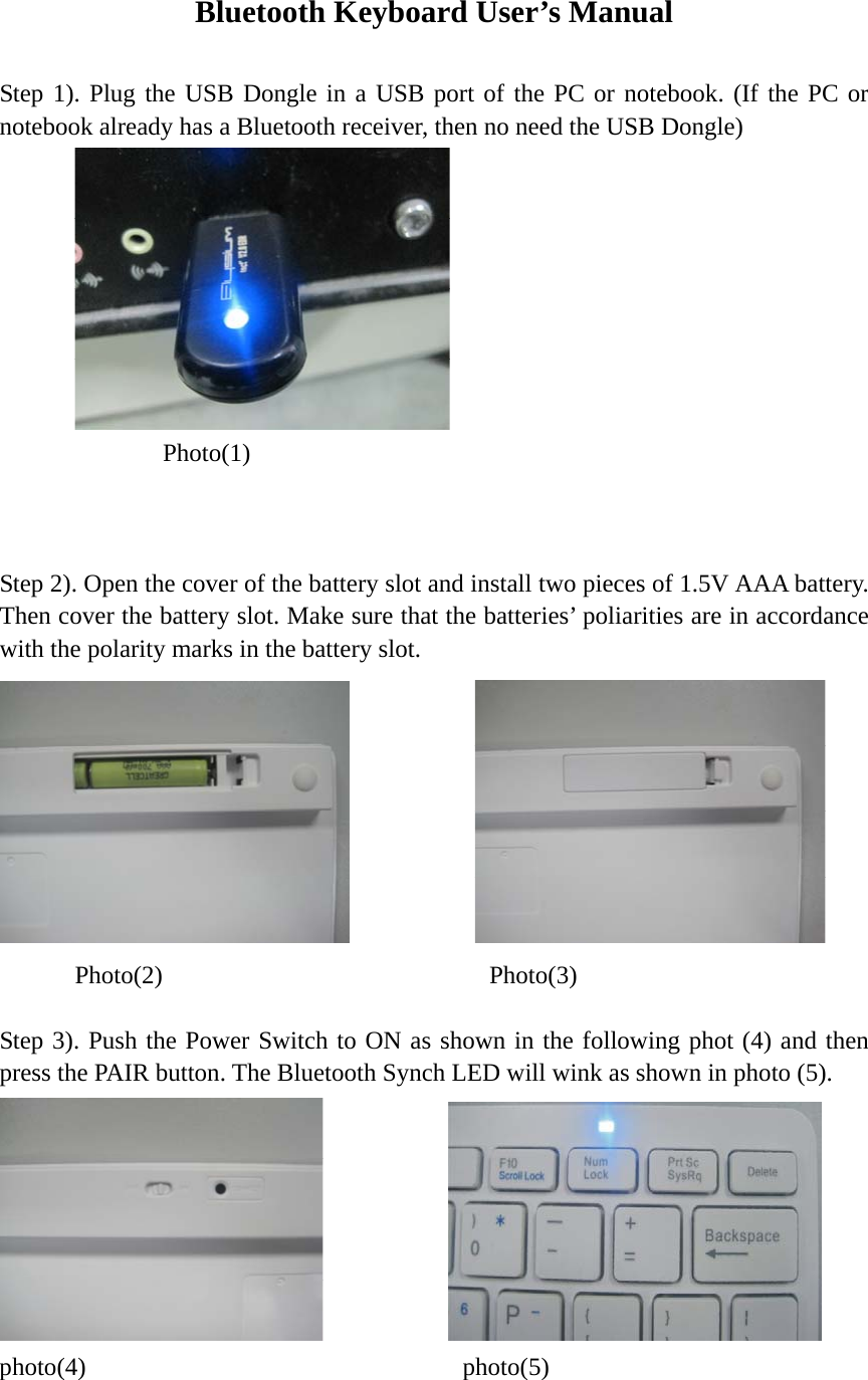 Bluetooth Keyboard User’s Manual  Step 1). Plug the USB Dongle in a USB port of the PC or notebook. (If the PC or notebook already has a Bluetooth receiver, then no need the USB Dongle)      Photo(1)               Step 2). Open the cover of the battery slot and install two pieces of 1.5V AAA battery. Then cover the battery slot. Make sure that the batteries’ poliarities are in accordance with the polarity marks in the battery slot.                  Photo(2)             Photo(3)  Step 3). Push the Power Switch to ON as shown in the following phot (4) and then press the PAIR button. The Bluetooth Synch LED will wink as shown in photo (5).        photo(4)                  photo(5)  