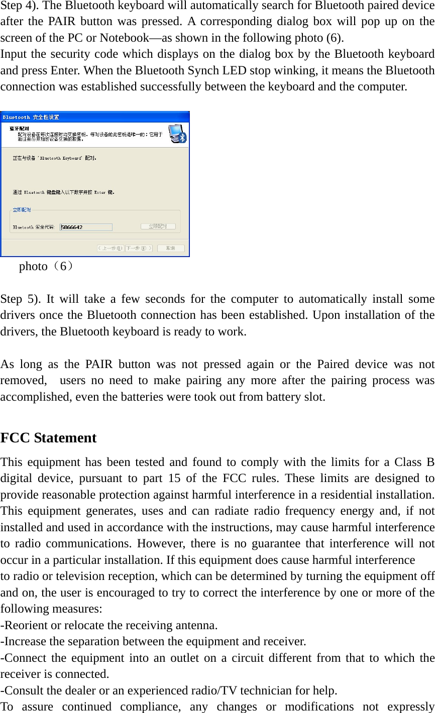 Step 4). The Bluetooth keyboard will automatically search for Bluetooth paired device after the PAIR button was pressed. A corresponding dialog box will pop up on the screen of the PC or Notebook—as shown in the following photo (6).   Input the security code which displays on the dialog box by the Bluetooth keyboard and press Enter. When the Bluetooth Synch LED stop winking, it means the Bluetooth connection was established successfully between the keyboard and the computer.        photo（6）  Step 5). It will take a few seconds for the computer to automatically install some drivers once the Bluetooth connection has been established. Upon installation of the drivers, the Bluetooth keyboard is ready to work.    As long as the PAIR button was not pressed again or the Paired device was not removed,  users no need to make pairing any more after the pairing process was accomplished, even the batteries were took out from battery slot.    FCC Statement This equipment has been tested and found to comply with the limits for a Class B digital device, pursuant to part 15 of the FCC rules. These limits are designed to provide reasonable protection against harmful interference in a residential installation. This equipment generates, uses and can radiate radio frequency energy and, if not installed and used in accordance with the instructions, may cause harmful interference to radio communications. However, there is no guarantee that interference will not occur in a particular installation. If this equipment does cause harmful interference   to radio or television reception, which can be determined by turning the equipment off and on, the user is encouraged to try to correct the interference by one or more of the following measures: -Reorient or relocate the receiving antenna. -Increase the separation between the equipment and receiver. -Connect the equipment into an outlet on a circuit different from that to which the receiver is connected. -Consult the dealer or an experienced radio/TV technician for help. To assure continued compliance, any changes or modifications not expressly 