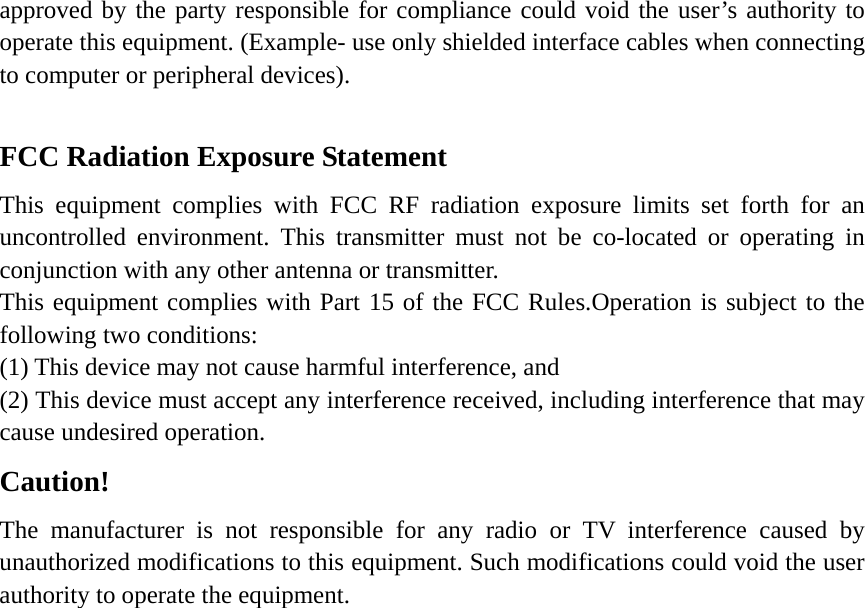 approved by the party responsible for compliance could void the user’s authority to operate this equipment. (Example- use only shielded interface cables when connecting to computer or peripheral devices).  FCC Radiation Exposure Statement       This equipment complies with FCC RF radiation exposure limits set forth for an uncontrolled environment. This transmitter must not be co-located or operating in conjunction with any other antenna or transmitter. This equipment complies with Part 15 of the FCC Rules.Operation is subject to the following two conditions:     (1) This device may not cause harmful interference, and     (2) This device must accept any interference received, including interference that may cause undesired operation.     Caution!  The manufacturer is not responsible for any radio or TV interference caused by unauthorized modifications to this equipment. Such modifications could void the user authority to operate the equipment.   