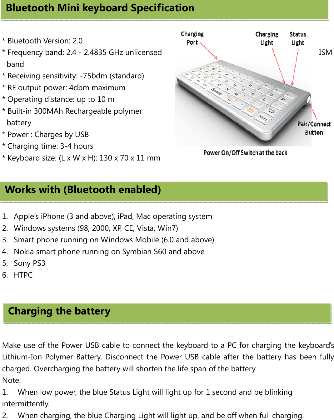   * Bluetooth Version: 2.0 * Frequency band: 2.4 - 2.4835 GHz unlicensed  ISM band * Receiving sensitivity: -75bdm (standard) * RF output power: 4dbm maximum * Operating distance: up to 10 m * Built-in 300MAh Rechargeable polymer battery * Power : Charges by USB   * Charging time: 3-4 hours * Keyboard size: (L x W x H): 130 x 70 x 11 mm     1. Apple’s iPhone (3 and above), iPad, Mac operating system 2. Windows systems (98, 2000, XP, CE, Vista, Win7)   3. Smart phone running on Windows Mobile (6.0 and above) 4. Nokia smart phone running on Symbian S60 and above 5. Sony PS3 6. HTPC       Make use of the Power USB cable to connect the keyboard to a PC for charging the keyboard’s Lithium-Ion Polymer Battery. Disconnect the Power USB cable after the battery has been fully charged. Overcharging the battery will shorten the life span of the battery. Note: 1.  When low power, the blue Status Light will light up for 1 second and be blinking intermittently. 2.  When charging, the blue Charging Light will light up, and be off when full charging.  Bluetooth Mini keyboard SpecificationWorks with (Bluetooth enabled)Charging the battery 