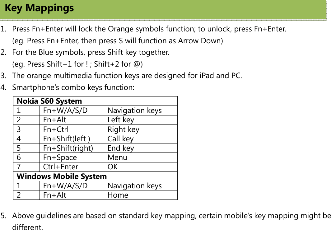   1. Press Fn+Enter will lock the Orange symbols function; to unlock, press Fn+Enter. (eg. Press Fn+Enter, then press S will function as Arrow Down) 2. For the Blue symbols, press Shift key together.   (eg. Press Shift+1 for ! ; Shift+2 for @) 3. The orange multimedia function keys are designed for iPad and PC.   4. Smartphone’s combo keys function:           5. Above guidelines are based on standard key mapping, certain mobile&apos;s key mapping might be different.Nokia S60 System 1 Fn+W/A/S/D Navigation keys 2 Fn+Alt  Left key 3 Fn+Ctrl  Right key 4  Fn+Shift(left )  Call key 5 Fn+Shift(right) End key 6 Fn+Space  Menu 7 Ctrl+Enter  OK Windows Mobile System 1 Fn+W/A/S/D Navigation keys 2 Fn+Alt  Home Key Mappings 