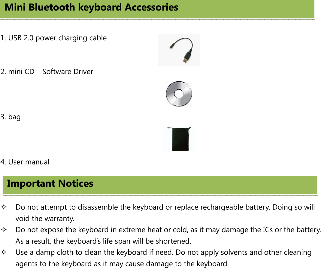    1. USB 2.0 power charging cable   2. mini CD – Software Driver                                               3. bag  4. User manual     Do not attempt to disassemble the keyboard or replace rechargeable battery. Doing so will void the warranty.  Do not expose the keyboard in extreme heat or cold, as it may damage the ICs or the battery. As a result, the keyboard’s life span will be shortened.  Use a damp cloth to clean the keyboard if need. Do not apply solvents and other cleaning agents to the keyboard as it may cause damage to the keyboard.   Mini Bluetooth keyboard Accessories Important Notices   