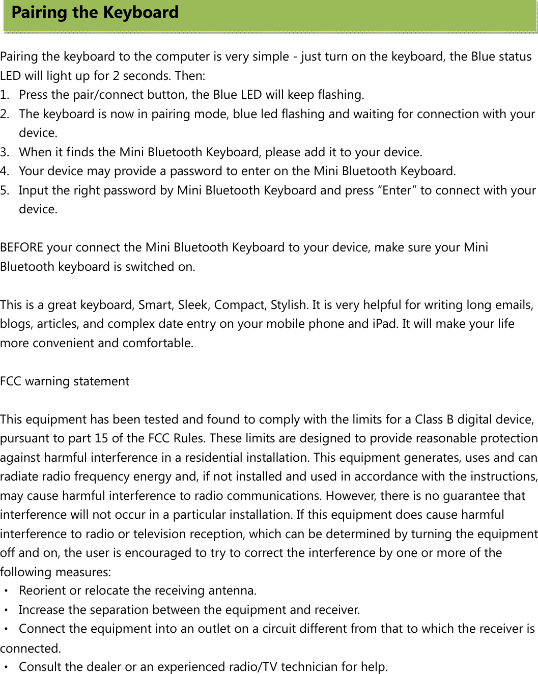     Pairing the keyboard to the computer is very simple - just turn on the keyboard, the Blue status LED will light up for 2 seconds. Then: 1. Press the pair/connect button, the Blue LED will keep flashing. 2. The keyboard is now in pairing mode, blue led flashing and waiting for connection with your device. 3. When it finds the Mini Bluetooth Keyboard, please add it to your device.   4. Your device may provide a password to enter on the Mini Bluetooth Keyboard. 5. Input the right password by Mini Bluetooth Keyboard and press “Enter” to connect with your device.  BEFORE your connect the Mini Bluetooth Keyboard to your device, make sure your Mini Bluetooth keyboard is switched on.  This is a great keyboard, Smart, Sleek, Compact, Stylish. It is very helpful for writing long emails, blogs, articles, and complex date entry on your mobile phone and iPad. It will make your life more convenient and comfortable.     FCC warning statement  This equipment has been tested and found to comply with the limits for a Class B digital device, pursuant to part 15 of the FCC Rules. These limits are designed to provide reasonable protection against harmful interference in a residential installation. This equipment generates, uses and can radiate radio frequency energy and, if not installed and used in accordance with the instructions, may cause harmful interference to radio communications. However, there is no guarantee that interference will not occur in a particular installation. If this equipment does cause harmful interference to radio or television reception, which can be determined by turning the equipment off and on, the user is encouraged to try to correct the interference by one or more of the following measures: ‧  Reorient or relocate the receiving antenna. ‧  Increase the separation between the equipment and receiver. ‧  Connect the equipment into an outlet on a circuit different from that to which the receiver is connected. ‧  Consult the dealer or an experienced radio/TV technician for help. Pairing the Keyboard   
