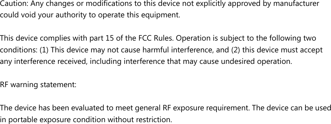  Caution: Any changes or modiﬁcations to this device not explicitly approved by manufacturer could void your authority to operate this equipment.  This device complies with part 15 of the FCC Rules. Operation is subject to the following two conditions: (1) This device may not cause harmful interference, and (2) this device must accept any interference received, including interference that may cause undesired operation.  RF warning statement:  The device has been evaluated to meet general RF exposure requirement. The device can be used in portable exposure condition without restriction.  