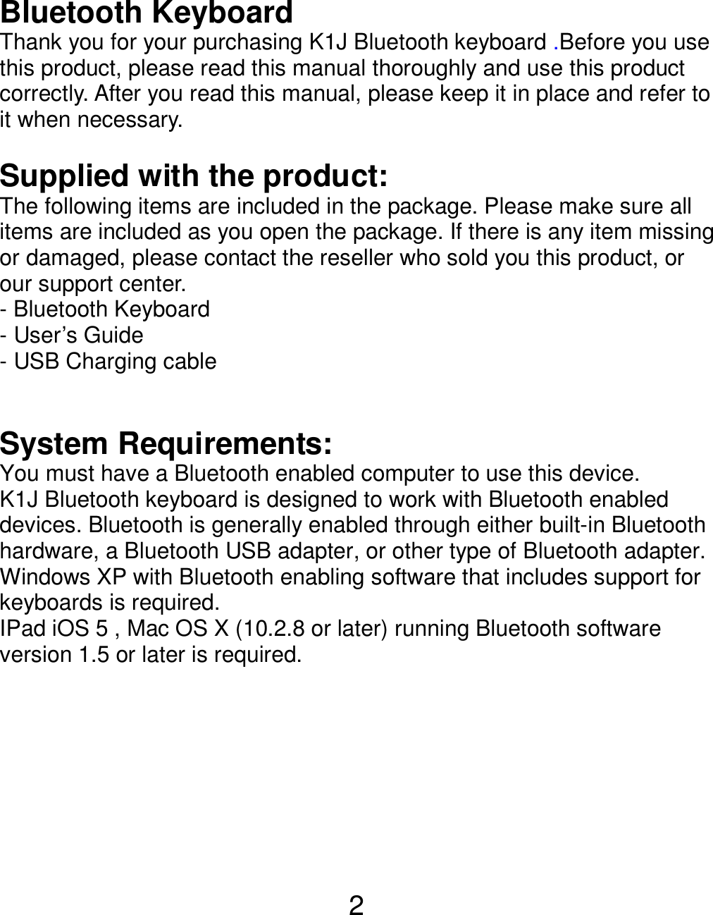  2 Bluetooth Keyboard   Thank you for your purchasing K1J Bluetooth keyboard .Before you use this product, please read this manual thoroughly and use this product correctly. After you read this manual, please keep it in place and refer to it when necessary.  Supplied with the product: The following items are included in the package. Please make sure all items are included as you open the package. If there is any item missing or damaged, please contact the reseller who sold you this product, or our support center. - Bluetooth Keyboard   - User’s Guide - USB Charging cable     System Requirements: You must have a Bluetooth enabled computer to use this device. K1J Bluetooth keyboard is designed to work with Bluetooth enabled devices. Bluetooth is generally enabled through either built-in Bluetooth hardware, a Bluetooth USB adapter, or other type of Bluetooth adapter. Windows XP with Bluetooth enabling software that includes support for keyboards is required. IPad iOS 5 , Mac OS X (10.2.8 or later) running Bluetooth software version 1.5 or later is required.           