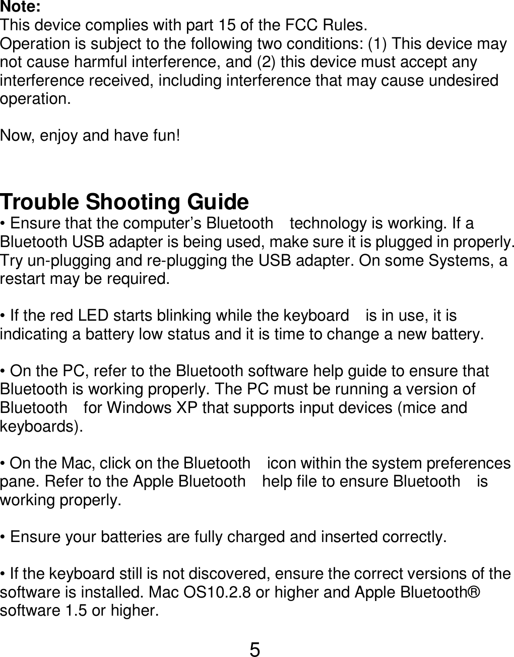  5 Note:   This device complies with part 15 of the FCC Rules. Operation is subject to the following two conditions: (1) This device may not cause harmful interference, and (2) this device must accept any interference received, including interference that may cause undesired operation.  Now, enjoy and have fun!   Trouble Shooting Guide • Ensure that the computer’s Bluetooth    technology is working. If a Bluetooth USB adapter is being used, make sure it is plugged in properly. Try un-plugging and re-plugging the USB adapter. On some Systems, a restart may be required.  • If the red LED starts blinking while the keyboard    is in use, it is indicating a battery low status and it is time to change a new battery.    • On the PC, refer to the Bluetooth software help guide to ensure that Bluetooth is working properly. The PC must be running a version of Bluetooth    for Windows XP that supports input devices (mice and keyboards).  • On the Mac, click on the Bluetooth    icon within the system preferences pane. Refer to the Apple Bluetooth    help file to ensure Bluetooth    is working properly.  • Ensure your batteries are fully charged and inserted correctly.  • If the keyboard still is not discovered, ensure the correct versions of the software is installed. Mac OS10.2.8 or higher and Apple Bluetooth® software 1.5 or higher. 