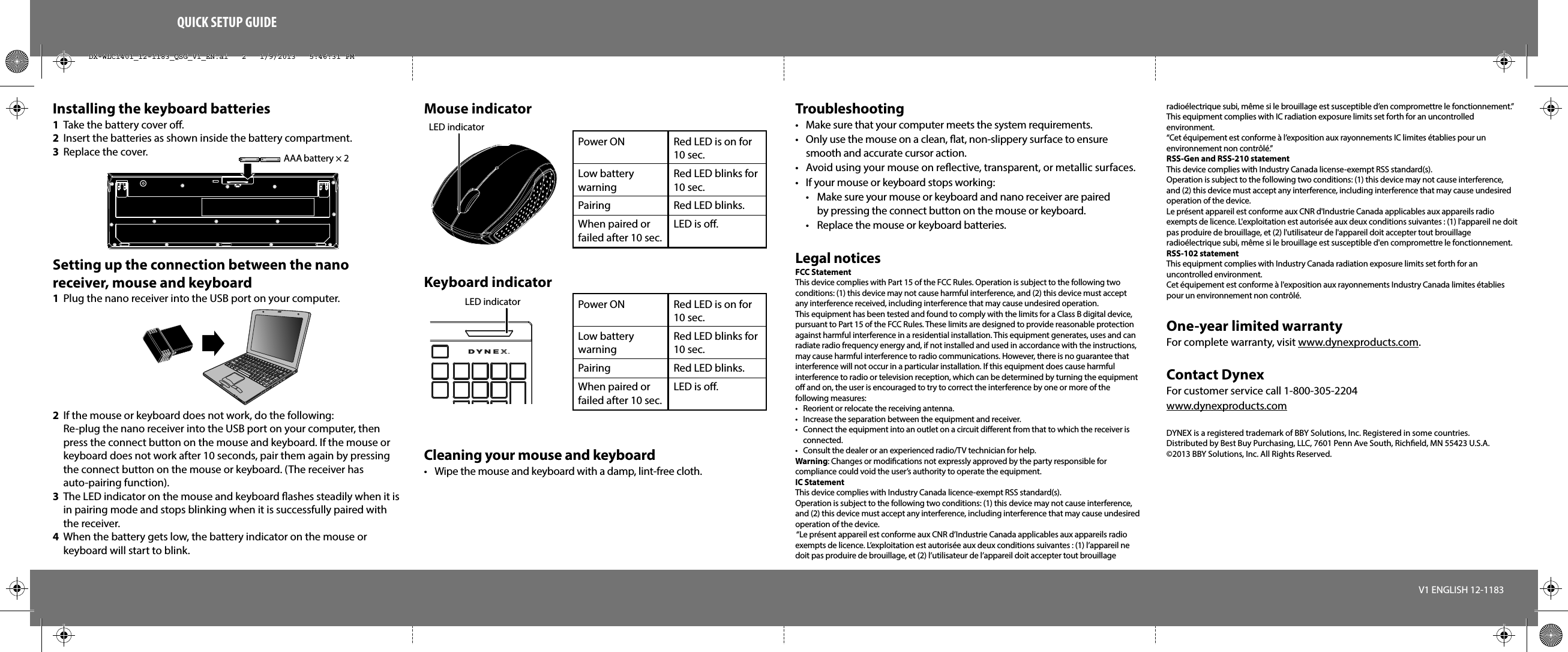 QUICK SETUP GUIDEInstalling the keyboard batteries1  Take the battery cover o.2  Insert the batteries as shown inside the battery compartment.3  Replace the cover.Setting up the connection between the nano receiver, mouse and keyboard1  Plug the nano receiver into the USB port on your computer.2  If the mouse or keyboard does not work, do the following: Re-plug the nano receiver into the USB port on your computer, then press the connect button on the mouse and keyboard. If the mouse or keyboard does not work after 10 seconds, pair them again by pressing the connect button on the mouse or keyboard. (The receiver has auto-pairing function).3  The LED indicator on the mouse and keyboard ashes steadily when it is in pairing mode and stops blinking when it is successfully paired with the receiver.  4  When the battery gets low, the battery indicator on the mouse or keyboard will start to blink.Troubleshooting•  Make sure that your computer meets the system requirements.•  Only use the mouse on a clean, at, non-slippery surface to ensure smooth and accurate cursor action.•  Avoid using your mouse on reective, transparent, or metallic surfaces.•  If your mouse or keyboard stops working:  •  Make sure your mouse or keyboard and nano receiver are paired   by pressing the connect button on the mouse or keyboard.  •  Replace the mouse or keyboard batteries.Legal noticesFCC StatementThis device complies with Part 15 of the FCC Rules. Operation is subject to the following two conditions: (1) this device may not cause harmful interference, and (2) this device must accept any interference received, including interference that may cause undesired operation.This equipment has been tested and found to comply with the limits for a Class B digital device, pursuant to Part 15 of the FCC Rules. These limits are designed to provide reasonable protection against harmful interference in a residential installation. This equipment generates, uses and can radiate radio frequency energy and, if not installed and used in accordance with the instructions, may cause harmful interference to radio communications. However, there is no guarantee that interference will not occur in a particular installation. If this equipment does cause harmful interference to radio or television reception, which can be determined by turning the equipment o and on, the user is encouraged to try to correct the interference by one or more of the following measures:•  Reorient or relocate the receiving antenna.•  Increase the separation between the equipment and receiver.•  Connect the equipment into an outlet on a circuit dierent from that to which the receiver is connected. •  Consult the dealer or an experienced radio/TV technician for help.Warning: Changes or modiﬁcations not expressly approved by the party responsible for compliance could void the user’s authority to operate the equipment.IC StatementThis device complies with Industry Canada licence-exempt RSS standard(s).Operation is subject to the following two conditions: (1) this device may not cause interference, and (2) this device must accept any interference, including interference that may cause undesired operation of the device. “Le présent appareil est conforme aux CNR d’Industrie Canada applicables aux appareils radio exempts de licence. L’exploitation est autorisée aux deux conditions suivantes : (1) l’appareil ne doit pas produire de brouillage, et (2) l’utilisateur de l’appareil doit accepter tout brouillage V1 ENGLISH 12-1183LED indicatorPower ONLow batterywarningPairing When paired orfailed after 10 sec.Red LED is on for 10 sec.Red LED blinks for 10 sec.Red LED blinks.LED is o.Power ONLow batterywarningPairing When paired orfailed after 10 sec.Red LED is on for 10 sec.Red LED blinks for 10 sec.Red LED blinks.LED is o.radioélectrique subi, même si le brouillage est susceptible d’en compromettre le fonctionnement.”This equipment complies with IC radiation exposure limits set forth for an uncontrolled environment. “Cet équipement est conforme à l’exposition aux rayonnements IC limites établies pour un environnement non contrôlé.”RSS-Gen and RSS-210 statementThis device complies with Industry Canada license-exempt RSS standard(s).Operation is subject to the following two conditions: (1) this device may not cause interference, and (2) this device must accept any interference, including interference that may cause undesired operation of the device.Le présent appareil est conforme aux CNR d&apos;Industrie Canada applicables aux appareils radio exempts de licence. L&apos;exploitation est autorisée aux deux conditions suivantes : (1) l&apos;appareil ne doit pas produire de brouillage, et (2) l&apos;utilisateur de l&apos;appareil doit accepter tout brouillage radioélectrique subi, même si le brouillage est susceptible d&apos;en compromettre le fonctionnement.RSS-102 statementThis equipment complies with Industry Canada radiation exposure limits set forth for an uncontrolled environment.Cet équipement est conforme à l&apos;exposition aux rayonnements Industry Canada limites établies pour un environnement non contrôlé.One-year limited warrantyFor complete warranty, visit www.dynexproducts.com.Contact DynexFor customer service call 1-800-305-2204www.dynexproducts.comDYNEX is a registered trademark of BBY Solutions, Inc. Registered in some countries.Distributed by Best Buy Purchasing, LLC, 7601 Penn Ave South, Richeld, MN 55423 U.S.A.©2013 BBY Solutions, Inc. All Rights Reserved.Mouse indicatorKeyboard indicatorCleaning your mouse and keyboard•  Wipe the mouse and keyboard with a damp, lint-free cloth.LED indicatorAAA battery × 2 DX-WLC1401_12-1183_QSG_V1_EN.ai   2   1/9/2013   5:46:31 PMDX-WLC1401_12-1183_QSG_V1_EN.ai   2   1/9/2013   5:46:31 PM
