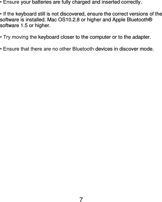  7  • Ensure your batteries are fully charged and inserted correctly.  • If the keyboard still is not discovered, ensure the correct versions of the software is installed. Mac OS10.2.8 or higher and Apple Bluetooth®  software 1.5 or higher.  • Try moving the keyboard closer to the computer or to the adapter.  • Ensure that there are no other Bluetooth devices in discover mode.  