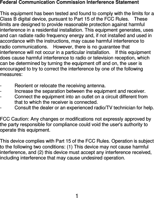  1 Federal Communication Commission Interference Statement  This equipment has been tested and found to comply with the limits for a Class B digital device, pursuant to Part 15 of the FCC Rules.    These limits are designed to provide reasonable protection against harmful interference in a residential installation. This equipment generates, uses and can radiate radio frequency energy and, if not installed and used in accordance with the instructions, may cause harmful interference to radio communications.    However, there is no guarantee that interference will not occur in a particular installation.    If this equipment does cause harmful interference to radio or television reception, which can be determined by turning the equipment off and on, the user is encouraged to try to correct the interference by one of the following measures:  -  Reorient or relocate the receiving antenna. -  Increase the separation between the equipment and receiver. -  Connect the equipment into an outlet on a circuit different from               that to which the receiver is connected. -  Consult the dealer or an experienced radio/TV technician for help.  FCC Caution: Any changes or modifications not expressly approved by the party responsible for compliance could void the user&apos;s authority to operate this equipment.  This device complies with Part 15 of the FCC Rules. Operation is subject to the following two conditions: (1) This device may not cause harmful interference, and (2) this device must accept any interference received, including interference that may cause undesired operation.      