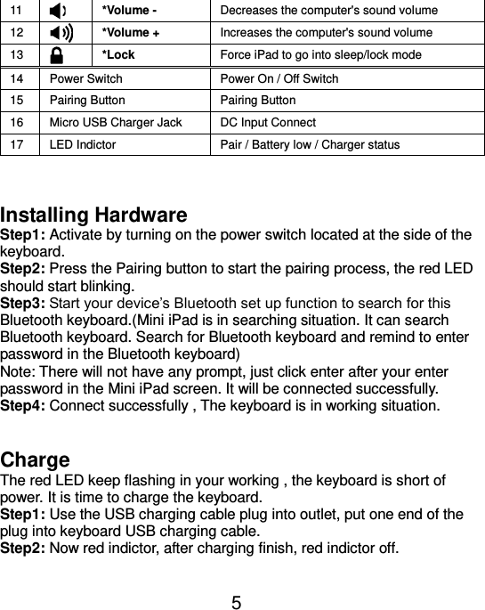  5 11  *Volume - Decreases the computer&apos;s sound volume 12  *Volume + Increases the computer&apos;s sound volume 13  *Lock Force iPad to go into sleep/lock mode 14 Power Switch Power On / Off Switch 15 Pairing Button   Pairing Button 16 Micro USB Charger Jack DC Input Connect 17 LED Indictor Pair / Battery low / Charger status   Installing Hardware Step1: Activate by turning on the power switch located at the side of the keyboard. Step2: Press the Pairing button to start the pairing process, the red LED should start blinking. Step3: Start your device’s Bluetooth set up function to search for this Bluetooth keyboard.(Mini iPad is in searching situation. It can search Bluetooth keyboard. Search for Bluetooth keyboard and remind to enter password in the Bluetooth keyboard) Note: There will not have any prompt, just click enter after your enter password in the Mini iPad screen. It will be connected successfully. Step4: Connect successfully , The keyboard is in working situation.   Charge The red LED keep flashing in your working , the keyboard is short of power. It is time to charge the keyboard. Step1: Use the USB charging cable plug into outlet, put one end of the plug into keyboard USB charging cable. Step2: Now red indictor, after charging finish, red indictor off.  