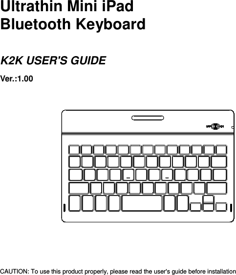      Ultrathin Mini iPad Bluetooth Keyboard  K2K USER&apos;S GUIDE Ver.:1.00                  CAUTION: To use this product properly, please read the user&apos;s guide before installation 