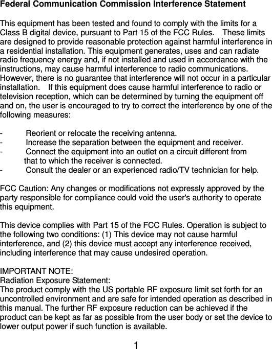  1 Federal Communication Commission Interference Statement  This equipment has been tested and found to comply with the limits for a Class B digital device, pursuant to Part 15 of the FCC Rules.    These limits are designed to provide reasonable protection against harmful interference in a residential installation. This equipment generates, uses and can radiate radio frequency energy and, if not installed and used in accordance with the instructions, may cause harmful interference to radio communications.   However, there is no guarantee that interference will not occur in a particular installation.    If this equipment does cause harmful interference to radio or television reception, which can be determined by turning the equipment off and on, the user is encouraged to try to correct the interference by one of the following measures:  -  Reorient or relocate the receiving antenna. -  Increase the separation between the equipment and receiver. -  Connect the equipment into an outlet on a circuit different from                   that to which the receiver is connected. -  Consult the dealer or an experienced radio/TV technician for help.  FCC Caution: Any changes or modifications not expressly approved by the party responsible for compliance could void the user&apos;s authority to operate this equipment.  This device complies with Part 15 of the FCC Rules. Operation is subject to the following two conditions: (1) This device may not cause harmful interference, and (2) this device must accept any interference received, including interference that may cause undesired operation.  IMPORTANT NOTE: Radiation Exposure Statement: The product comply with the US portable RF exposure limit set forth for an uncontrolled environment and are safe for intended operation as described in this manual. The further RF exposure reduction can be achieved if the product can be kept as far as possible from the user body or set the device to lower output power if such function is available. 