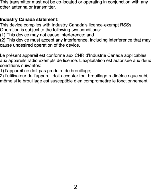  2    This transmitter must not be co-located or operating in conjunction with any other antenna or transmitter.  Industry Canada statement: This device complies with Industry Canada’s licence-exempt RSSs. Operation is subject to the following two conditions: (1) This device may not cause interference; and   (2) This device must accept any interference, including interference that may cause undesired operation of the device.  Le présent appareil est conforme aux CNR d’Industrie Canada applicables aux appareils radio exempts de licence. L’exploitation est autorisée aux deux conditions suivantes: 1) l’appareil ne doit pas produire de brouillage; 2) l’utilisateur de l’appareil doit accepter tout brouillage radioélectrique subi, même si le brouillage est susceptible d’en compromettre le fonctionnement.  