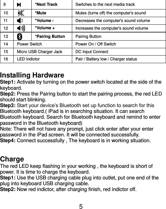  5 9  *Next Track Switches to the next media track 10  *Mute Mutes (turns off) the computer&apos;s sound 11  *Volume - Decreases the computer&apos;s sound volume 12  *Volume + Increases the computer&apos;s sound volume 13  *Pairing Button Pairing Button 14 Power Switch Power On / Off Switch 15 Micro USB Charger Jack DC Input Connect 16 LED Indictor Pair / Battery low / Charger status  Installing Hardware Step1: Activate by turning on the power switch located at the side of the keyboard. Step2: Press the Pairing button to start the pairing process, the red LED should start blinking. Step3: Start your device’s Bluetooth set up function to search for this Bluetooth keyboard.( iPad is in searching situation. It can search Bluetooth keyboard. Search for Bluetooth keyboard and remind to enter password in the Bluetooth keyboard) Note: There will not have any prompt, just click enter after your enter password in the iPad screen. It will be connected successfully. Step4: Connect successfully , The keyboard is in working situation.   Charge The red LED keep flashing in your working , the keyboard is short of power. It is time to charge the keyboard. Step1: Use the USB charging cable plug into outlet, put one end of the plug into keyboard USB charging cable. Step2: Now red indictor, after charging finish, red indictor off.  