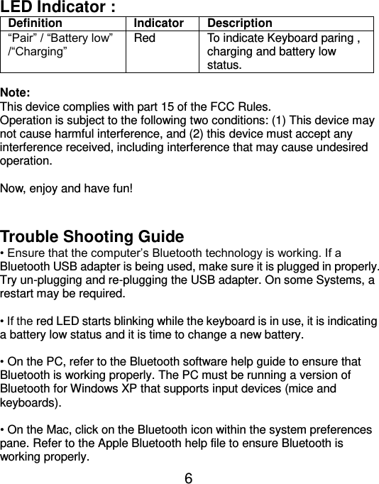  6 LED Indicator :   Definition Indicator Description “Pair” / “Battery low” /“Charging” Red To indicate Keyboard paring , charging and battery low status.  Note:   This device complies with part 15 of the FCC Rules. Operation is subject to the following two conditions: (1) This device may not cause harmful interference, and (2) this device must accept any interference received, including interference that may cause undesired operation.  Now, enjoy and have fun!   Trouble Shooting Guide • Ensure that the computer’s Bluetooth technology is working. If a Bluetooth USB adapter is being used, make sure it is plugged in properly. Try un-plugging and re-plugging the USB adapter. On some Systems, a restart may be required.  • If the red LED starts blinking while the keyboard is in use, it is indicating a battery low status and it is time to change a new battery.    • On the PC, refer to the Bluetooth software help guide to ensure that Bluetooth is working properly. The PC must be running a version of Bluetooth for Windows XP that supports input devices (mice and keyboards).  • On the Mac, click on the Bluetooth icon within the system preferences pane. Refer to the Apple Bluetooth help file to ensure Bluetooth is working properly. 