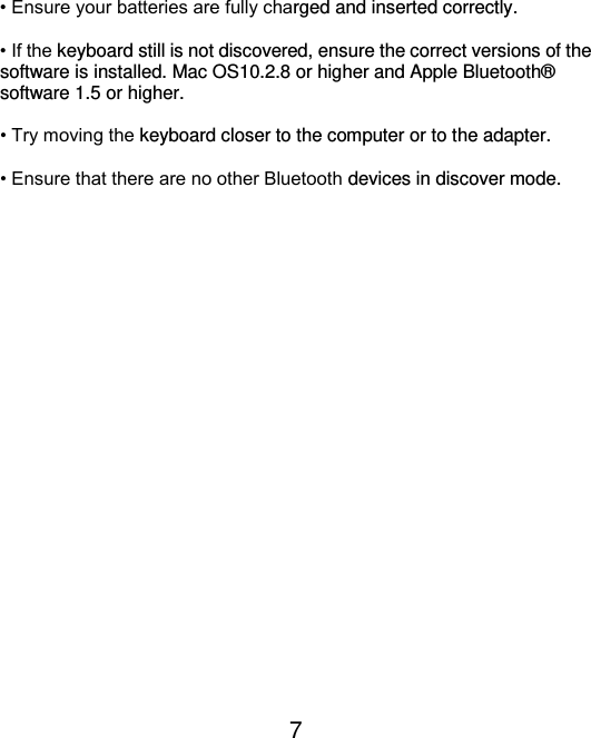  7  • Ensure your batteries are fully charged and inserted correctly.  • If the keyboard still is not discovered, ensure the correct versions of the software is installed. Mac OS10.2.8 or higher and Apple Bluetooth®  software 1.5 or higher.  • Try moving the keyboard closer to the computer or to the adapter.  • Ensure that there are no other Bluetooth devices in discover mode.  