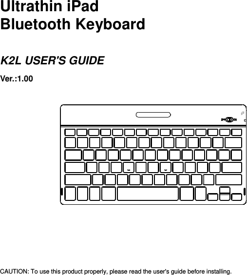      Ultrathin iPad Bluetooth Keyboard  K2L USER&apos;S GUIDE Ver.:1.00                  CAUTION: To use this product properly, please read the user&apos;s guide before installing. 