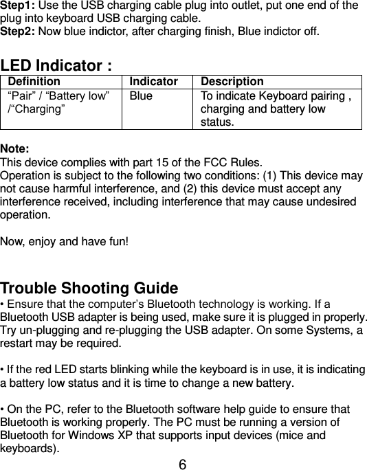  6 Step1: Use the USB charging cable plug into outlet, put one end of the plug into keyboard USB charging cable. Step2: Now blue indictor, after charging finish, Blue indictor off.  LED Indicator :   Definition Indicator Description “Pair” / “Battery low” /“Charging” Blue To indicate Keyboard pairing , charging and battery low status.  Note:   This device complies with part 15 of the FCC Rules. Operation is subject to the following two conditions: (1) This device may not cause harmful interference, and (2) this device must accept any interference received, including interference that may cause undesired operation.  Now, enjoy and have fun!   Trouble Shooting Guide • Ensure that the computer’s Bluetooth technology is working. If a Bluetooth USB adapter is being used, make sure it is plugged in properly. Try un-plugging and re-plugging the USB adapter. On some Systems, a restart may be required.  • If the red LED starts blinking while the keyboard is in use, it is indicating a battery low status and it is time to change a new battery.    • On the PC, refer to the Bluetooth software help guide to ensure that Bluetooth is working properly. The PC must be running a version of Bluetooth for Windows XP that supports input devices (mice and keyboards). 