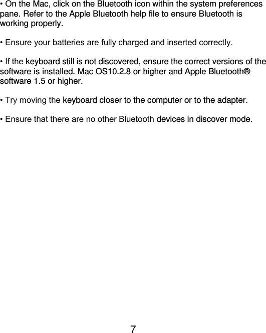  7  • On the Mac, click on the Bluetooth icon within the system preferences pane. Refer to the Apple Bluetooth help file to ensure Bluetooth is working properly.  • Ensure your batteries are fully charged and inserted correctly.  • If the keyboard still is not discovered, ensure the correct versions of the software is installed. Mac OS10.2.8 or higher and Apple Bluetooth®  software 1.5 or higher.  • Try moving the keyboard closer to the computer or to the adapter.  • Ensure that there are no other Bluetooth devices in discover mode.  