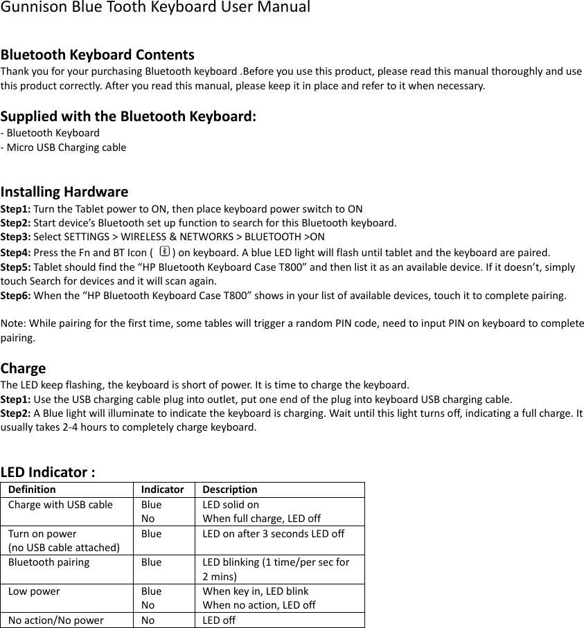 Gunnison Blue Tooth Keyboard User Manual  Bluetooth Keyboard Contents Thank you for your purchasing Bluetooth keyboard .Before you use this product, please read this manual thoroughly and use this product correctly. After you read this manual, please keep it in place and refer to it when necessary.  Supplied with the Bluetooth Keyboard: - Bluetooth Keyboard   - Micro USB Charging cable     Installing Hardware Step1: Turn the Tablet power to ON, then place keyboard power switch to ON Step2: Start device’s Bluetooth set up function to search for this Bluetooth keyboard. Step3: Select SETTINGS &gt; WIRELESS &amp; NETWORKS &gt; BLUETOOTH &gt;ON Step4: Press the Fn and BT Icon (  ) on keyboard. A blue LED light will flash until tablet and the keyboard are paired. Step5: Tablet should find the “HP Bluetooth Keyboard Case T800” and then list it as an available device. If it doesn’t, simply touch Search for devices and it will scan again. Step6: When the “HP Bluetooth Keyboard Case T800” shows in your list of available devices, touch it to complete pairing.  Note: While pairing for the first time, some tables will trigger a random PIN code, need to input PIN on keyboard to complete pairing.  Charge The LED keep flashing, the keyboard is short of power. It is time to charge the keyboard. Step1: Use the USB charging cable plug into outlet, put one end of the plug into keyboard USB charging cable. Step2: A Blue light will illuminate to indicate the keyboard is charging. Wait until this light turns off, indicating a full charge. It usually takes 2-4 hours to completely charge keyboard.     LED Indicator :   Definition Indicator Description Charge with USB cable Blue No LED solid on When full charge, LED off Turn on power (no USB cable attached) Blue LED on after 3 seconds LED off Bluetooth pairing Blue LED blinking (1 time/per sec for 2 mins) Low power Blue No When key in, LED blink When no action, LED off No action/No power No LED off     