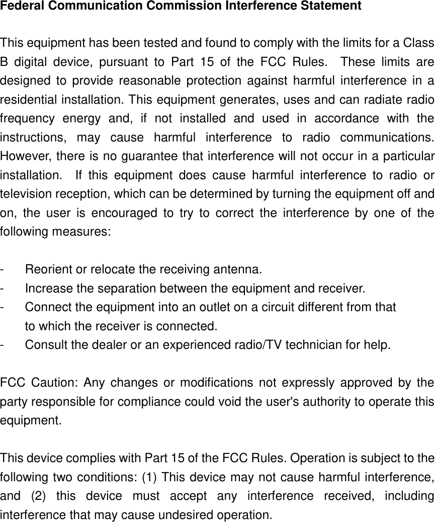 Federal Communication Commission Interference Statement  This equipment has been tested and found to comply with the limits for a Class B  digital  device,  pursuant  to  Part  15  of  the  FCC  Rules.    These  limits  are designed  to  provide  reasonable protection against  harmful  interference  in  a residential installation. This equipment generates, uses and can radiate radio frequency  energy  and,  if  not  installed  and  used  in  accordance  with  the instructions,  may  cause  harmful  interference  to  radio  communications.   However, there is no guarantee that interference will not occur in a particular installation.    If  this  equipment  does  cause  harmful  interference  to  radio  or television reception, which can be determined by turning the equipment off and on,  the  user  is  encouraged  to  try  to  correct  the  interference  by  one  of  the following measures:  -  Reorient or relocate the receiving antenna. -  Increase the separation between the equipment and receiver. -  Connect the equipment into an outlet on a circuit different from that to which the receiver is connected. -  Consult the dealer or an experienced radio/TV technician for help.  FCC  Caution:  Any  changes  or modifications not expressly  approved  by the party responsible for compliance could void the user&apos;s authority to operate this equipment.  This device complies with Part 15 of the FCC Rules. Operation is subject to the following two conditions: (1) This device may not cause harmful interference, and  (2)  this  device  must  accept  any  interference  received,  including interference that may cause undesired operation.    