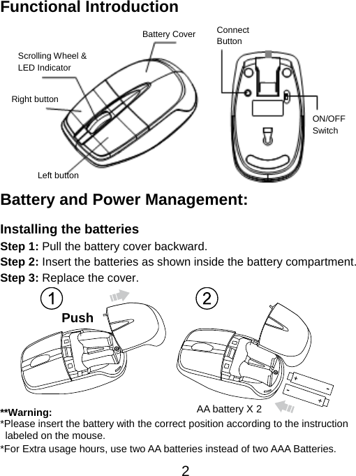  2Functional Introduction              Battery and Power Management:  Installing the batteries Step 1: Pull the battery cover backward. Step 2: Insert the batteries as shown inside the battery compartment. Step 3: Replace the cover.           **Warning: *Please insert the battery with the correct position according to the instruction       labeled on the mouse. *For Extra usage hours, use two AA batteries instead of two AAA Batteries. Scrolling Wheel &amp; LED Indicator  Left button Right button Battery Cover  Connect  Button  ON/OFF Switch Push  AA battery X 2 