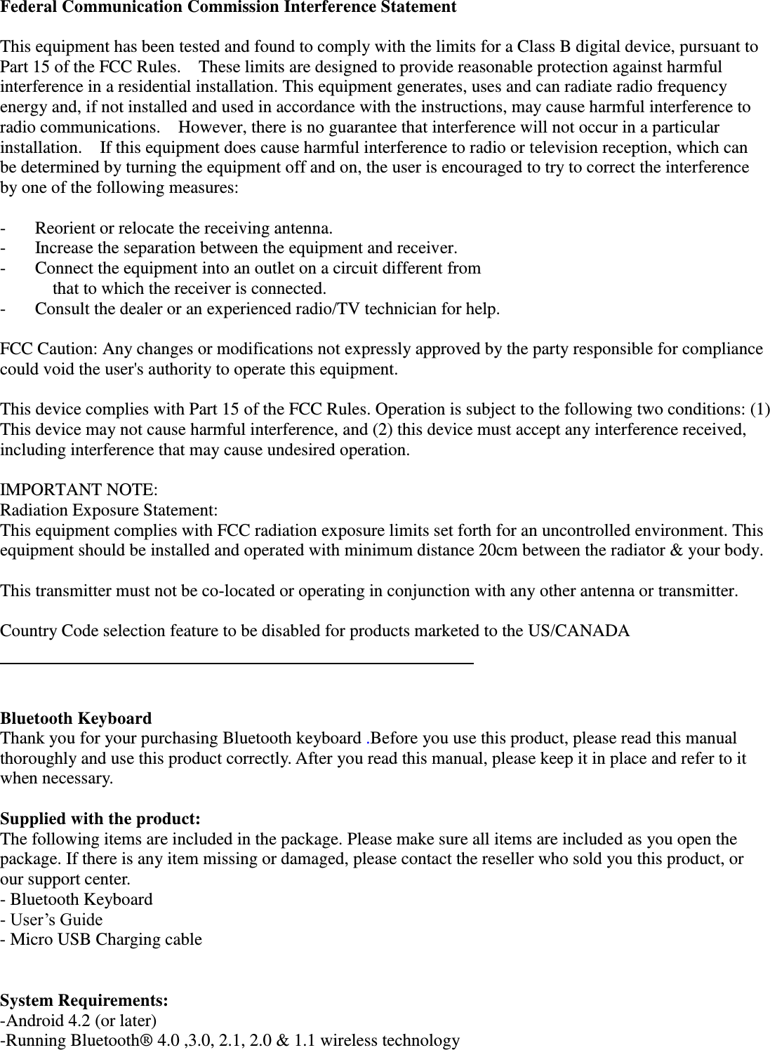  Federal Communication Commission Interference Statement  This equipment has been tested and found to comply with the limits for a Class B digital device, pursuant to Part 15 of the FCC Rules.    These limits are designed to provide reasonable protection against harmful interference in a residential installation. This equipment generates, uses and can radiate radio frequency energy and, if not installed and used in accordance with the instructions, may cause harmful interference to radio communications.    However, there is no guarantee that interference will not occur in a particular installation.    If this equipment does cause harmful interference to radio or television reception, which can be determined by turning the equipment off and on, the user is encouraged to try to correct the interference by one of the following measures:  -  Reorient or relocate the receiving antenna. -  Increase the separation between the equipment and receiver. -  Connect the equipment into an outlet on a circuit different from         that to which the receiver is connected. -  Consult the dealer or an experienced radio/TV technician for help.  FCC Caution: Any changes or modifications not expressly approved by the party responsible for compliance could void the user&apos;s authority to operate this equipment.  This device complies with Part 15 of the FCC Rules. Operation is subject to the following two conditions: (1) This device may not cause harmful interference, and (2) this device must accept any interference received, including interference that may cause undesired operation.  IMPORTANT NOTE: Radiation Exposure Statement: This equipment complies with FCC radiation exposure limits set forth for an uncontrolled environment. This equipment should be installed and operated with minimum distance 20cm between the radiator &amp; your body.  This transmitter must not be co-located or operating in conjunction with any other antenna or transmitter.  Country Code selection feature to be disabled for products marketed to the US/CANADA      Bluetooth Keyboard     Thank you for your purchasing Bluetooth keyboard .Before you use this product, please read this manual thoroughly and use this product correctly. After you read this manual, please keep it in place and refer to it when necessary.  Supplied with the product: The following items are included in the package. Please make sure all items are included as you open the package. If there is any item missing or damaged, please contact the reseller who sold you this product, or our support center. - Bluetooth Keyboard   - User’s Guide - Micro USB Charging cable     System Requirements: -Android 4.2 (or later)   -Running Bluetooth®  4.0 ,3.0, 2.1, 2.0 &amp; 1.1 wireless technology     