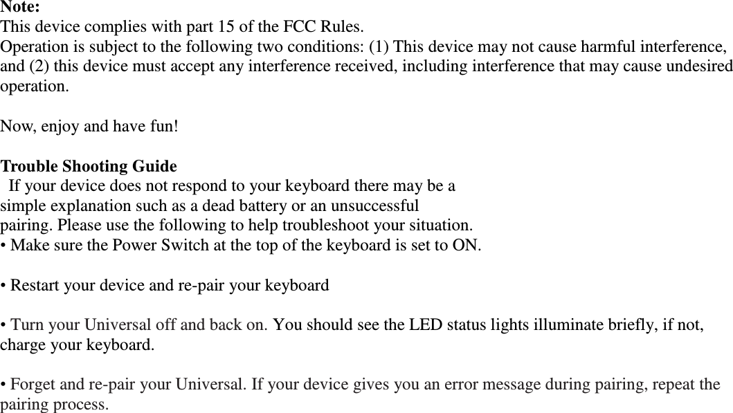 Note:   This device complies with part 15 of the FCC Rules. Operation is subject to the following two conditions: (1) This device may not cause harmful interference, and (2) this device must accept any interference received, including interference that may cause undesired operation.  Now, enjoy and have fun!  Trouble Shooting Guide If your device does not respond to your keyboard there may be a simple explanation such as a dead battery or an unsuccessful pairing. Please use the following to help troubleshoot your situation. • Make sure the Power Switch at the top of the keyboard is set to ON.  • Restart your device and re-pair your keyboard  • Turn your Universal off and back on. You should see the LED status lights illuminate briefly, if not, charge your keyboard.  • Forget and re-pair your Universal. If your device gives you an error message during pairing, repeat the pairing process.       