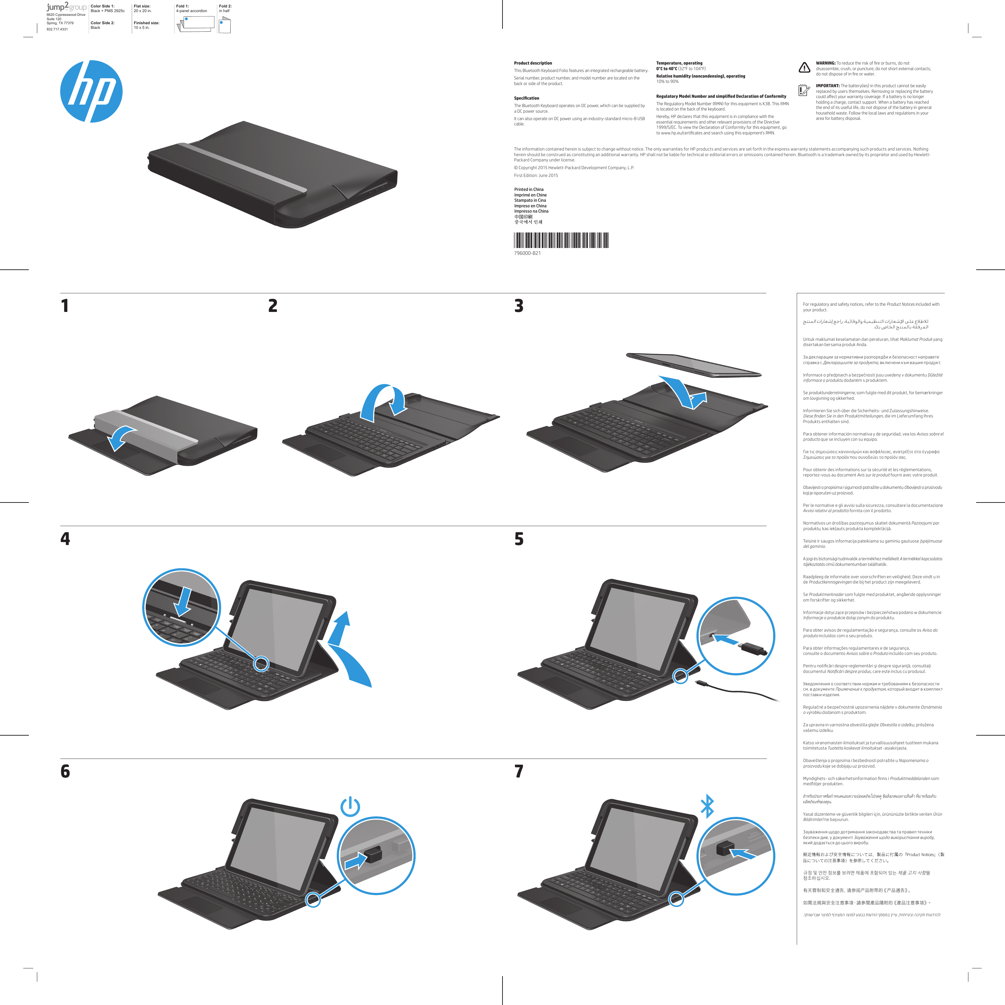 796000-B21*796000-B21*The information contained herein is subject to change without notice. The only warranties for HP products and services are set forth in the express warranty statements accompanying such products and services. Nothing herein should be construed as constituting an additional warranty. HP shall not be liable for technical or editorial errors or omissions contained herein. Bluetooth is a trademark owned by its proprietor and used by Hewlett-Packard Company under license.© Copyright 2015 Hewlett-Packard Development Company, L.P.First Edition: June 2015Product descriptionThis Bluetooth Keyboard Folio features an integrated rechargeable battery.Serial number, product number, and model number are located on the back or side of the product.The Bluetooth Keyboard operates on DC power, which can be supplied by a DC power source.It can also operate on DC power using an industry-standard micro-B USB cable.  0°C to 40°C (32°F to 104°F)  10% to 90%The Regulatory Model Number (RMN) for this equipment is K3B. This RMN is located on the back of the keyboard.Hereby, HP declares that this equipment is in compliance with the essential requirements and other relevant provisions of the Directive 1999/S/EC. To view the Declaration of Conformity for this equipment, go disassemble, crush, or puncture; do not short external contacts;  The battery(ies) in this product cannot be easily replaced by users themselves. Removing or replacing the battery holding a charge, contact support. When a battery has reached the end of its useful life, do not dispose of the battery in general household waste. Follow the local laws and regulations in your area for battery disposal.For regulatory and safety notices, refer to the Product Notices included with your product.Untuk maklumat keselamatan dan peraturan, lihat Maklumat Produk yang disertakan bersama produk Anda.Se , som fulgte med dit produkt, for bemærkninger om lovgivning og sikkerhed.Informieren Sie sich über die Sicherheits- und Zulassungshinweise.  die im Lieferumfang Ihres Produkts enthalten sind.Para obtener información normativa y de seguridad, vea los Avisos sobre el que se incluyen con su equipo.Pour obtenir des informations sur la sécurité et les réglementations, fourni avec votre produit. fornita con il prodotto..de Se Produktmerknader som fulgte med produktet, angående opplysninger om forskrifter og sikkerhet.Para obter avisos de regulamentação e segurança, consulte os Aviso do incluídos com o seu produto.Para obter informações regulamentares e de segurança,  consulte o documento Avisos sobre o Produto incluído com seu produto.documentul , care este inclus cu produsul.o výrobku dodanom s produktom.Za upravna in varnostna obvestila glejte Katso viranomaisten ilmoitukset ja turvallisuusohjeet tuotteen mukana toimitetusta Tuotetta koskevat ilmoitukset -asiakirjasta.Produktmeddelanden som medföljer produkten.สำ�หรับประก�ศข้อกำ�หนดและคว�มปลอดภัย โปรดดู ข้อสังเกตเฉพาะสินค้า ที่ม�พร้อมกับผลิตภัณฑ์ของคุณÜrün , 규정 및 안전 정보를 보려면 제품에 포함되어 있는 제품 고지 사항을 참조하십시오.有关管制和安全通告，请参阅产品附带的《产品通告》。如需法規與安全注意事項，請參閱產品隨附的《產品注意事項》。         .   .        ,  Color Side 1: Black + PMS 2925c Flat size: 20 x 20 in.Fold 1:4-panel accordionFold 2:in halfColor Side 2:BlackFinished size:  10 x 5 in.6620 Cypresswood DriveSuite 120Spring, TX 77379832.717.43311 326574Printed in ChinaImprimé en ChineStampato in CinaImpreso en ChinaImpresso na China中国印刷중국에서 인쇄