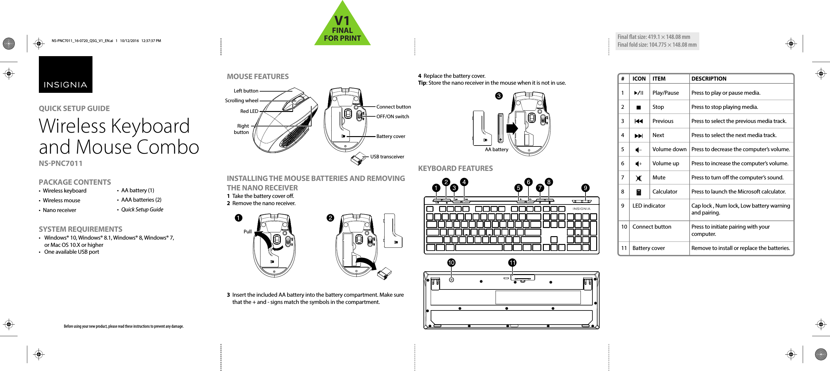 MOUSE FEATURESINSTALLING THE MOUSE BATTERIES AND REMOVING THE NANO RECEIVER1  Take the battery cover o.2  Remove the nano receiver. 3  Insert the included AA battery into the battery compartment. Make sure that the + and - signs match the symbols in the compartment.4  Replace the battery cover.Tip: Store the nano receiver in the mouse when it is not in use.KEYBOARD FEATURESPACKAGE CONTENTS• Wireless keyboard• Wireless mouse• Nano receiverSYSTEM REQUIREMENTS•  Windows® 10, Windows® 8.1, Windows® 8, Windows® 7, or Mac OS 10.X or higher•  One available USB portBefore using your new product, please read these instructions to prevent any damage.•  AA battery (1)• AAA batteries (2)•  Quick Setup GuideQUICK SETUP GUIDE Wireless Keyboard and Mouse Combo NS-PNC7011# ICON ITEM1   Play/Pause2   Stop3   Previous4   Next5   Volume down6   Volume up7   Mute8   Calculator9 LED indicator10 Connect button11 Battery coverDESCRIPTIONPress to play or pause media.Press to stop playing media.Press to select the previous media track.Press to select the next media track.Press to decrease the computer’s volume.Press to increase the computer’s volume.Press to turn o the computer’s sound.Press to launch the Microsoft calculator.Cap lock , Num lock, Low battery warning and pairing.Press to initiate pairing with your computer.Remove to install or replace the batteries.Red LED Right buttonLeft buttonScrolling wheel OFF/ON switchConnect buttonBattery coverUSB transceiverAA batteryPull Final ﬂat size: 419.1 × 148.08 mm Final fold size: 104.775 × 148.08 mmNS-PNC7011_16-0720_QSG_V1_EN.ai   1   10/12/2016   12:37:37 PMNS-PNC7011_16-0720_QSG_V1_EN.ai   1   10/12/2016   12:37:37 PMV1FINALFOR PRINT