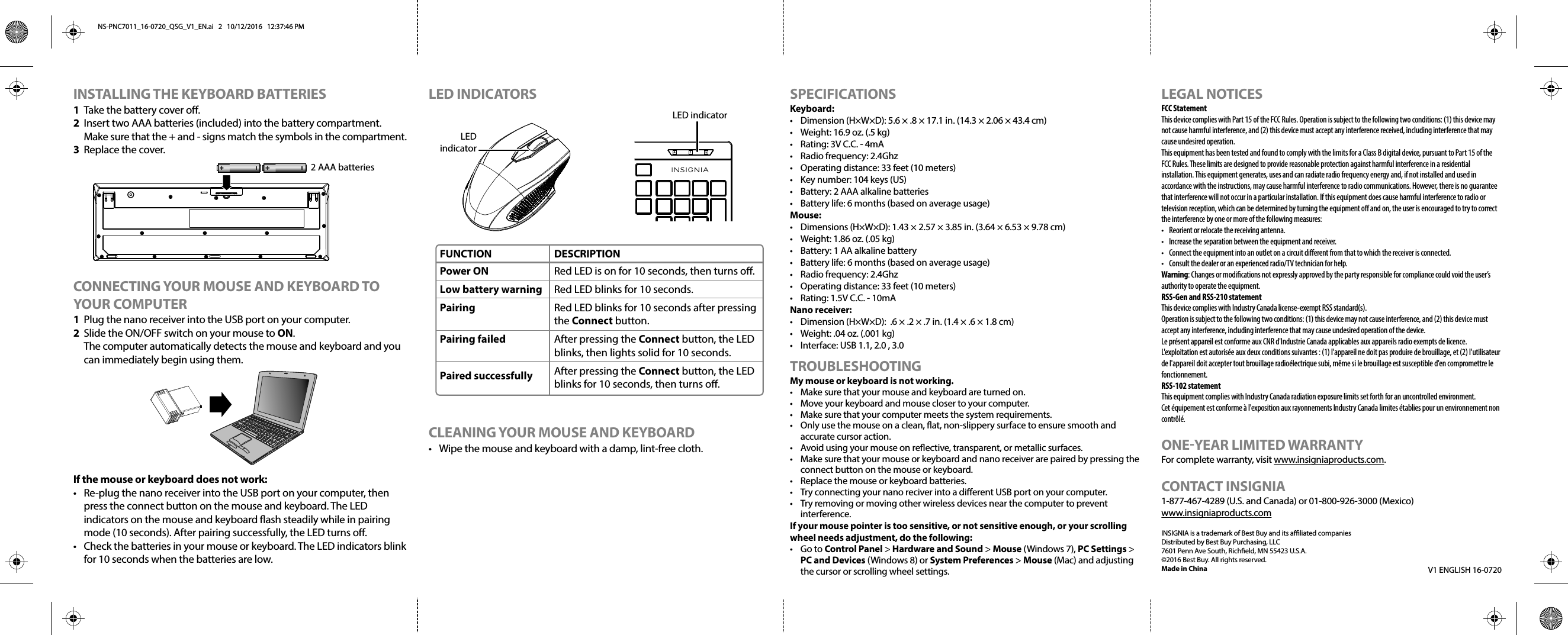 INSTALLING THE KEYBOARD BATTERIES1  Take the battery cover o.2  Insert two AAA batteries (included) into the battery compartment. Make sure that the + and - signs match the symbols in the compartment.3 Replace the cover.CONNECTING YOUR MOUSE AND KEYBOARD TO YOUR COMPUTER1  Plug the nano receiver into the USB port on your computer.2  Slide the ON/OFF switch on your mouse to ON.  The computer automatically detects the mouse and keyboard and you can immediately begin using them.If the mouse or keyboard does not work:•  Re-plug the nano receiver into the USB port on your computer, then press the connect button on the mouse and keyboard. The LED indicators on the mouse and keyboard ash steadily while in pairing mode (10 seconds). After pairing successfully, the LED turns o.•  Check the batteries in your mouse or keyboard. The LED indicators blink for 10 seconds when the batteries are low.SPECIFICATIONSKeyboard:•  Dimension (H×W×D): 5.6 × .8 × 17.1 in. (14.3 × 2.06 × 43.4 cm)•  Weight: 16.9 oz. (.5 kg)•  Rating: 3V C.C. - 4mA•  Radio frequency: 2.4Ghz•  Operating distance: 33 feet (10 meters)•  Key number: 104 keys (US)•  Battery: 2 AAA alkaline batteries•  Battery life: 6 months (based on average usage)Mouse:•  Dimensions (H×W×D): 1.43 × 2.57 × 3.85 in. (3.64 × 6.53 × 9.78 cm)•  Weight: 1.86 oz. (.05 kg)•  Battery: 1 AA alkaline battery•  Battery life: 6 months (based on average usage)•  Radio frequency: 2.4Ghz•  Operating distance: 33 feet (10 meters)•  Rating: 1.5V C.C. - 10mANano receiver:•  Dimension (H×W×D):  .6 × .2 × .7 in. (1.4 × .6 × 1.8 cm)•  Weight: .04 oz. (.001 kg)•  Interface: USB 1.1, 2.0 , 3.0TROUBLESHOOTINGMy mouse or keyboard is not working.•  Make sure that your mouse and keyboard are turned on. •  Move your keyboard and mouse closer to your computer.•  Make sure that your computer meets the system requirements.•  Only use the mouse on a clean, at, non-slippery surface to ensure smooth and accurate cursor action.•  Avoid using your mouse on reective, transparent, or metallic surfaces.•  Make sure that your mouse or keyboard and nano receiver are paired by pressing the connect button on the mouse or keyboard.•  Replace the mouse or keyboard batteries.•  Try connecting your nano reciver into a dierent USB port on your computer.•  Try removing or moving other wireless devices near the computer to prevent interference.If your mouse pointer is too sensitive, or not sensitive enough, or your scrolling wheel needs adjustment, do the following:• Go to Control Panel &gt; Hardware and Sound &gt; Mouse (Windows 7), PC Settings &gt; PC and Devices (Windows 8) or System Preferences &gt; Mouse (Mac) and adjusting the cursor or scrolling wheel settings.LEGAL NOTICESFCC StatementThis device complies with Part 15 of the FCC Rules. Operation is subject to the following two conditions: (1) this device may not cause harmful interference, and (2) this device must accept any interference received, including interference that may cause undesired operation.This equipment has been tested and found to comply with the limits for a Class B digital device, pursuant to Part 15 of the FCC Rules. These limits are designed to provide reasonable protection against harmful interference in a residential installation. This equipment generates, uses and can radiate radio frequency energy and, if not installed and used in accordance with the instructions, may cause harmful interference to radio communications. However, there is no guarantee that interference will not occur in a particular installation. If this equipment does cause harmful interference to radio or television reception, which can be determined by turning the equipment o and on, the user is encouraged to try to correct the interference by one or more of the following measures:•  Reorient or relocate the receiving antenna.•  Increase the separation between the equipment and receiver.•  Connect the equipment into an outlet on a circuit dierent from that to which the receiver is connected. •  Consult the dealer or an experienced radio/TV technician for help.Warning: Changes or modiﬁcations not expressly approved by the party responsible for compliance could void the user’s authority to operate the equipment.RSS-Gen and RSS-210 statementThis device complies with Industry Canada license-exempt RSS standard(s).Operation is subject to the following two conditions: (1) this device may not cause interference, and (2) this device must accept any interference, including interference that may cause undesired operation of the device.Le présent appareil est conforme aux CNR d&apos;Industrie Canada applicables aux appareils radio exempts de licence. L&apos;exploitation est autorisée aux deux conditions suivantes : (1) l&apos;appareil ne doit pas produire de brouillage, et (2) l&apos;utilisateur de l&apos;appareil doit accepter tout brouillage radioélectrique subi, même si le brouillage est susceptible d&apos;en compromettre le fonctionnement.RSS-102 statementThis equipment complies with Industry Canada radiation exposure limits set forth for an uncontrolled environment.Cet équipement est conforme à l&apos;exposition aux rayonnements Industry Canada limites établies pour un environnement non contrôlé.ONE-YEAR LIMITED WARRANTYFor complete warranty, visit www.insigniaproducts.com.CONTACT INSIGNIA1-877-467-4289 (U.S. and Canada) or 01-800-926-3000 (Mexico)www.insigniaproducts.comINSIGNIA is a trademark of Best Buy and its aliated companiesDistributed by Best Buy Purchasing, LLC7601 Penn Ave South, Richeld, MN 55423 U.S.A.©2016 Best Buy. All rights reserved.Made in ChinaLED INDICATORSCLEANING YOUR MOUSE AND KEYBOARD•  Wipe the mouse and keyboard with a damp, lint-free cloth.LED indicatorLEDindicator2 AAA batteriesV1 ENGLISH 16-0720FUNCTIONPower ONLow battery warningPairing Pairing failedPaired successfullyDESCRIPTIONRed LED is on for 10 seconds, then turns o.Red LED blinks for 10 seconds.Red LED blinks for 10 seconds after pressing the Connect button.After pressing the Connect button, the LED blinks, then lights solid for 10 seconds.After pressing the Connect button, the LED blinks for 10 seconds, then turns o.   NS-PNC7011_16-0720_QSG_V1_EN.ai   2   10/12/2016   12:37:46 PMNS-PNC7011_16-0720_QSG_V1_EN.ai   2   10/12/2016   12:37:46 PM