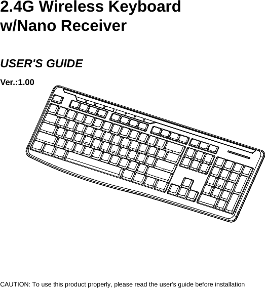    2.4G Wireless Keyboard w/Nano Receiver  USER&apos;S GUIDE Ver.:1.00                     CAUTION: To use this product properly, please read the user&apos;s guide before installation 