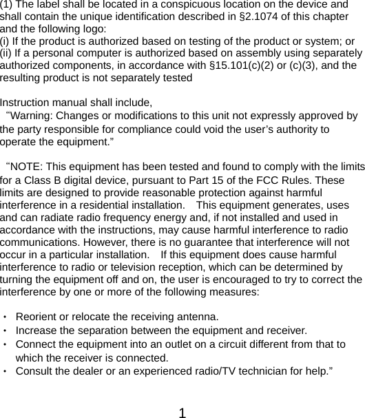  1    (1) The label shall be located in a conspicuous location on the device and shall contain the unique identification described in §2.1074 of this chapter and the following logo: (i) If the product is authorized based on testing of the product or system; or (ii) If a personal computer is authorized based on assembly using separately authorized components, in accordance with §15.101(c)(2) or (c)(3), and the resulting product is not separately tested  Instruction manual shall include,   “Warning: Changes or modifications to this unit not expressly approved by the party responsible for compliance could void the user’s authority to operate the equipment.”  “NOTE: This equipment has been tested and found to comply with the limits for a Class B digital device, pursuant to Part 15 of the FCC Rules. These limits are designed to provide reasonable protection against harmful interference in a residential installation.    This equipment generates, uses and can radiate radio frequency energy and, if not installed and used in accordance with the instructions, may cause harmful interference to radio communications. However, there is no guarantee that interference will not occur in a particular installation.    If this equipment does cause harmful interference to radio or television reception, which can be determined by turning the equipment off and on, the user is encouraged to try to correct the interference by one or more of the following measures:  •  Reorient or relocate the receiving antenna. •  Increase the separation between the equipment and receiver. •  Connect the equipment into an outlet on a circuit different from that to which the receiver is connected. •  Consult the dealer or an experienced radio/TV technician for help.”   