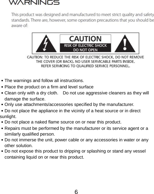  6  ․The warnings and follow all instructions. ․Place the product on a firm and level surface ․Clean only with a dry cloth.    Do not use aggressive cleaners as they will damage the surface. ․Only use attachments/accessories specified by the manufacturer. ․Do not place the appliance in the vicinity of a heat source or in direct sunlight. ․Do not place a naked flame source on or near this product. ․Repairs must be performed by the manufacturer or its service agent or a similarly qualified person. ․Do not immerse the unit, power cable or any accessories in water or any other solution. ․Do not expose this product to dripping or splashing or stand any vessel containing liquid on or near this product.      