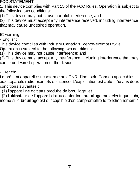  7 FCC STATEMENT   1. This device complies with Part 15 of the FCC Rules. Operation is subject to the following two conditions:   (1) This device may not cause harmful interference, and (2) This device must accept any interference received, including interference that may cause undesired operation.  IC warning - English:   This device complies with Industry Canada’s licence-exempt RSSs. Operation is subject to the following two conditions:     (1) This device may not cause interference; and     (2) This device must accept any interference, including interference that may cause undesired operation of the device.  - French: Le présent appareil est conforme aux CNR d&apos;Industrie Canada applicables aux appareils radio exempts de licence. L&apos;exploitation est autorisée aux deux conditions suivantes :   (1) l&apos;appareil ne doit pas produire de brouillage, et   (2) l&apos;utilisateur de l&apos;appareil doit accepter tout brouillage radioélectrique subi, même si le brouillage est susceptible d&apos;en compromettre le fonctionnement.&quot; 