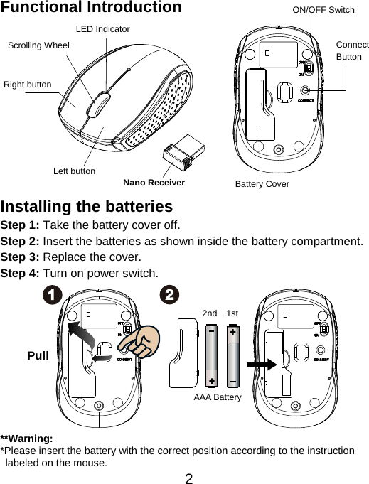  2Functional Introduction             Installing the batteries Step 1: Take the battery cover off. Step 2: Insert the batteries as shown inside the battery compartment. Step 3: Replace the cover. Step 4: Turn on power switch.            **Warning: *Please insert the battery with the correct position according to the instruction       labeled on the mouse. AAA Battery Left button Right button Battery Cover Scrolling Wheel  Connect  Button  ON/OFF Switch Nano Receiver LED Indicator Pull 1st 2nd 